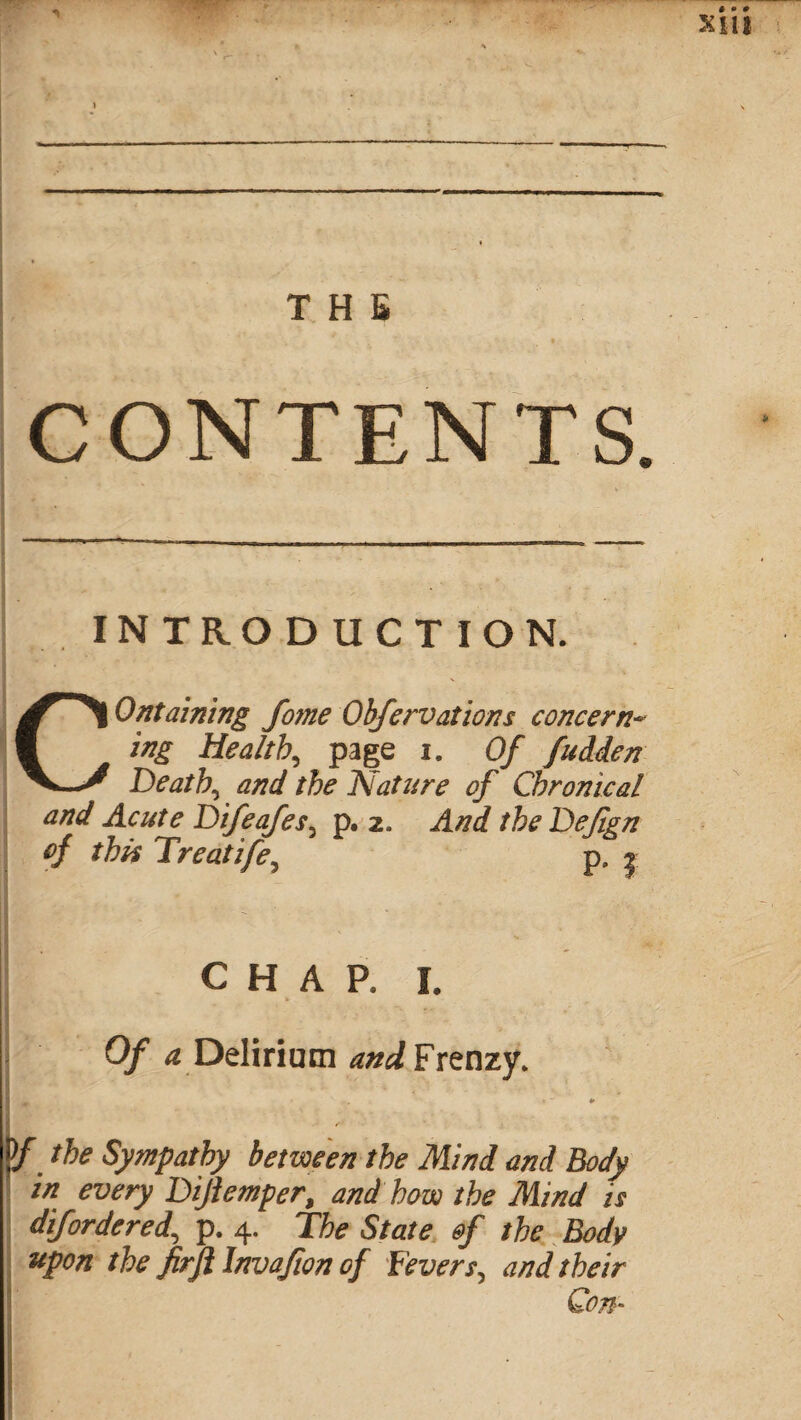 CONTENTS. INTRODUCTION. ^^1 Ontaining fome Obfervations concern~ V ing Healthy page i. Of fudden V_y Deaths and the Nature of Chronical and Acute Difeafes5 p. 2. the Defgn of this Treatife5 p, 2 CHAP. I. 0/ ^ Delirium and Frenzy. ,, « “ ¥ D/ /fo Sympathy between the Mind and Body in every Bijiemper, and how the Mind is dif ordered, p. 4. The State of the Body upon the firji Invafion of fevers, and their Con*