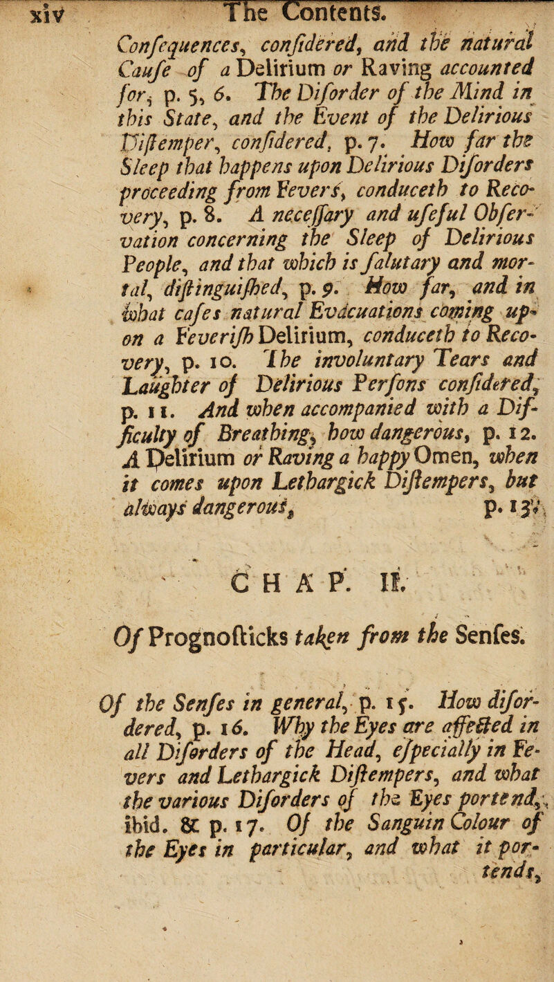 Confequences, confidered, and the natural Caufe of a Delirium or Raving accounted fori p. 5, 6. The Dif order of the Mind in this State, and the Event of the Delirious Wfiemper, con fide red. p. 7. How far the Sleep that happens upon Delirious Dif orders proceeding from Fevers, conduceth to Reco¬ very, p. 8. A necejfary and ufeful Obfcr- vation concerning the Sleep of Delirious People, and that which is falutary and mor¬ tal, difiinguifhed, p. 9. How far, and in what cafes natural Evacuations corning up* on a Feverifh Delirium, conduceth to Reco¬ very, p. 10. The involuntary Tears and Laughter of Delirious Perfons confideted, p. 11. And when accompanied with a Dif¬ ficulty of Breathing* how dangerous, p. 12. A Delirium or Raving a happy Omen, when it comes upon Lethargick Difiempers, but always dangeroust p. 1 - C H A P. If. Of Prognofticks taken from the Senfes. . 4. C ? Of the Senfes in general, p. if. How dif or¬ dered, p. 16. Why the Eyes are affe&ed in all Diforders of the Head, ejpecially in Fe¬ vers and Lethargick Difiempers, and what the various Diforders of the: Eyes portend\\ ibid. p. 17. Of the Sanguin Colour of the Eyes in particular7 and what it por¬ tends,