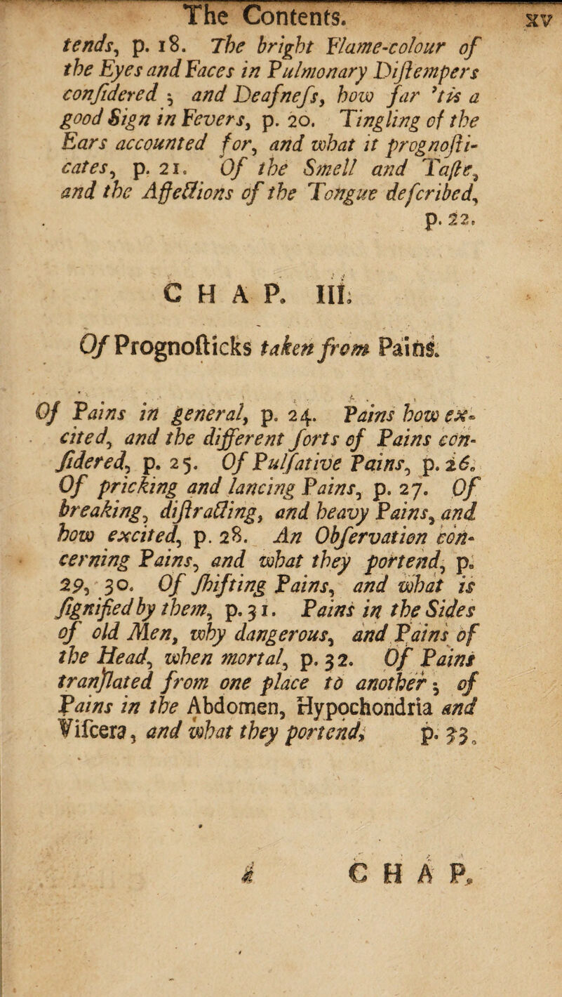 tends, p. 18. The bright Flame-colour of the Eyes and Faces in Pulmonary Dijlempers confidered $ and Deafnefs, how far 7tis a good Sign in Fevers, p. 20. Tingling of the Ears accounted for, and what it prognofti- cates, p. 2i, Of the Smell and fafe, and the Affetfions of the Tongue defcribed, p. 22, C H A P. Ill, Q/Prognofticks taken from Pains. ) ■ ( t , 0/ PdW general, p8 24. Pains bow ex¬ cited, and the different forts of Pains con¬ fide red, p. 25. Of Pulfative Pains, p. 0/ pricking and lancing Pains, p. 27. 0/ breaking, diftrafling, and heavy Pains, and how excited, p. 28. An Obfervatien con¬ cerning Pains, and what they portend, p, 29, 30. Of Shifting Pains, and what is Signified by them, p. 31. Pains in the Sides of old Men, why dangerous, and Pains of the Head, when mortal, p, 32. Of Pains translated from one place to another of Pains in the Abdomen, Hypochondria and ¥ifcera, and what they portend» p. 33