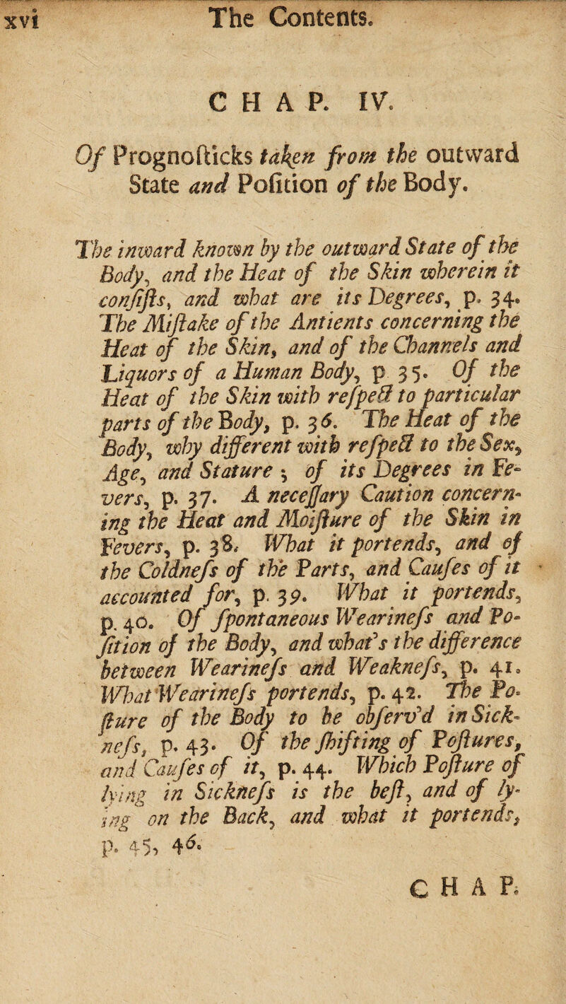 CHAR IV. Of Prognofticks taken from the outward State and Petition of the Body. The inward known by the outward State of the Body, and the Heat of the Skin wherein it conjtfls, and what are its Degrees, p, 34. The Mi flake of the Antients concerning the Heat of the Skin, and of the Channels and Liquors of a Human Body, p 35* Of Heat of the Skin with refpedl to particular parts of the Body, p. 3 6. The Heat of the Body, why different with refped to the Sex, Age, and Stature -, of its Degrees in Fe- vers, p. 37. A necejjary Caution concern¬ ing the Heat and Moiflure of the Skin in Fevers, p. 38, What it portends, and of the Coldnefs of the Parts, and Caufes of it accounted for, p. 3?. What it portends, p. 40. Of fpontaneous Wearinefs and Po¬ rtion of the Body, and vohafs the difference between Wearinefs and Weaknefs, p. 41. What Wearinefs portends, p. 42. The Bo* (lure of the Body to be obferv'd in Sick- nefs. p. 43. Of the Jhifting of Poftures, and Caufes of it, p. 44. Which Pofture of lying in Sicknefs is the heft, and of ly¬ ing on the Back, and what it portends, p. 45>
