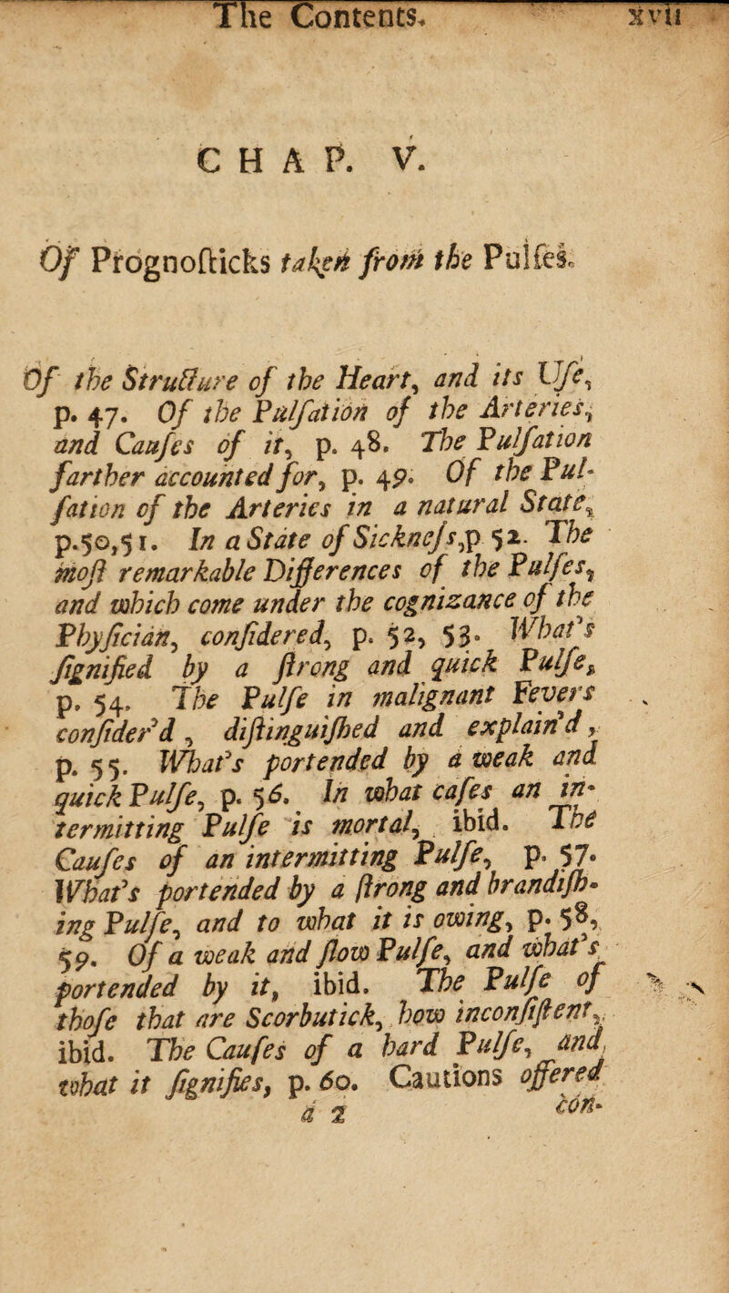 CHAP. V. * , i v ■ 1 Of Pirognofticks takgft from the Pulfe-i Of the Struffure of the Hearty and its lJfe, p. 47. Of the Pulfaiion of the Arteries, and Caufes of it, p. 48. The Pulfation farther accounted for, p. 4 9* Of the Pul- fat ton of the Arteries in a natural State% p.50,51, In a State of Sickncjs,p 52 The mojl remarkable Differences of the Pulfes5 and which come under the cognizance of the Phyfician, confide red, p. 52, 53. Wbafs Jignified by a flrong and quick Pulfe, p. 54, The Pulfe in malignant Fevers confiderd , diftinguifhed and explain d» p. 55. Wbafs portended by a weak and quick Pulfe, p. 5 6* iti what cafes an in* termitting Pulfe is mortal, ibid. Toe Caufes of an intermitting Pulfe, p. 57. Wbafs portended by a flrong and brandifh- ing Pulfe, and to what it is owing, p« 5^r <9. Of a weak and flow Pulfe, and wbafs. portended by it, ibid. The Pulfe of thofe that are Scorbutick, how inconfiftent,, ibid. The Caufes of a hard Pulfe, and, what it figmfies, p. 60. Cautions offered jm ss con*