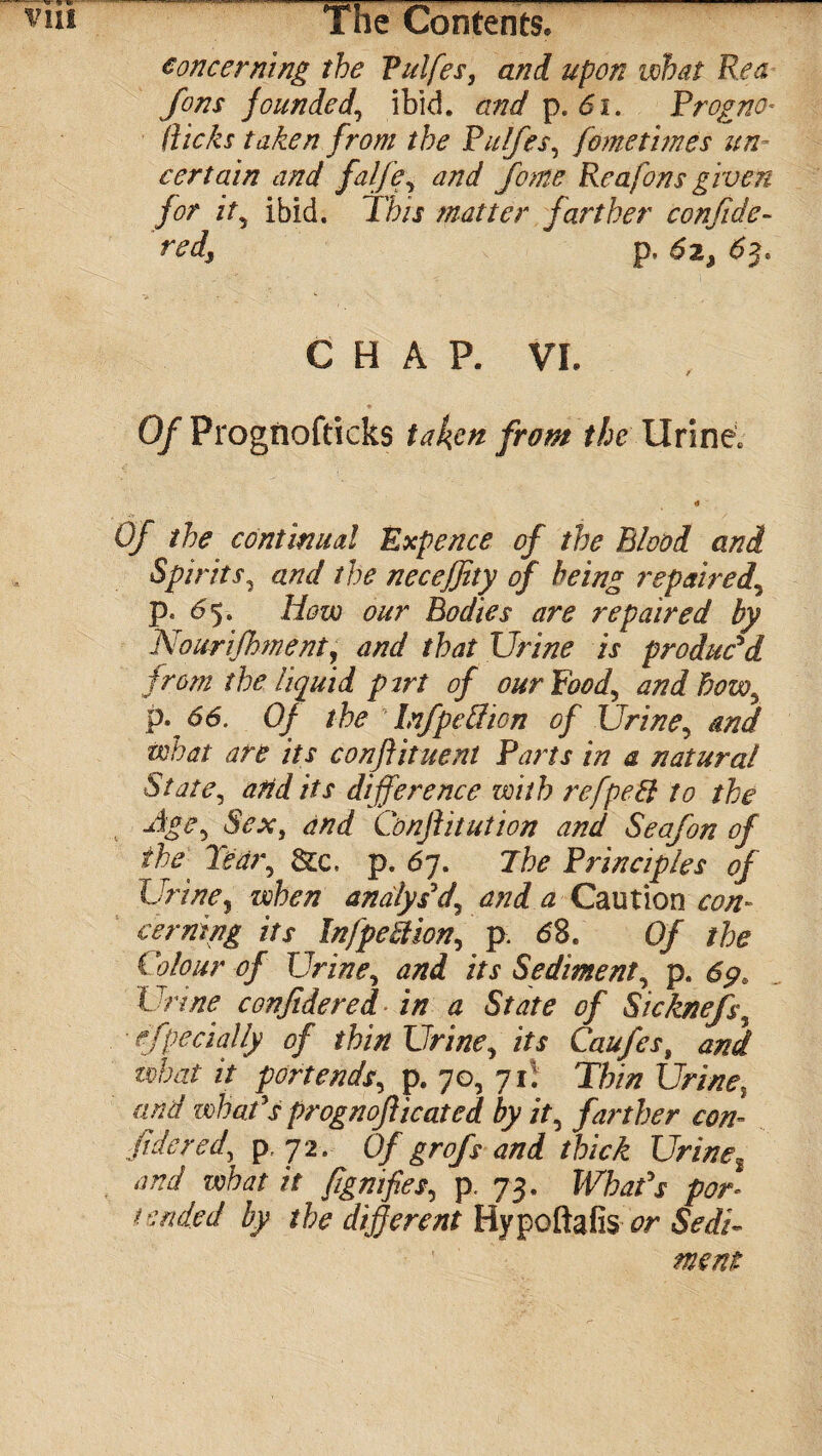 concerning the Pulfes, and upon what Rea Jons founded, ibid, and p. 61. Progno* (iicks taken from the Pulfes, fometimes un¬ certain and falfe, and fome Reafons given for it, ibid. This matter farther confide- m/, p, £2, 63. CHAP. VI. ♦ 0/ Prognofticks taken from the UrineV e» Qf the continual Expence of the Blood and Spirits, and the neceffity of being repaired, p. <55. our Bodies are repaired by Nowrifhment, W /to Urine is produc'd from the liquid pirt of our Food, and how,, ^6. 0/ the Infpettion of Urine, and what are its conftituent Parts in a natural State, arid its difference with refpeEl to the -4^5 6V.*-, and Conftitution and Seafon of the'' Tear, to, p. 67. Jhe Principles of Urine, analys'd\ and a Caution con¬ cerning its InfpeStion, p. d8. 0/ the Colour of Urine, and its Sediment, p. 69* Urine confidered in a State of Sicknefs, especially of thin Urine, its Caufes, and what it portends, p. 70, 71! Thin Urine, what V prognoficated by it, farther con¬ fide red, p, 72. 0/ grofs and thick Urine2 and what it fignifies, p. 73. What's por¬ tended by the different Hypoftafis ^r Sedi¬ ment