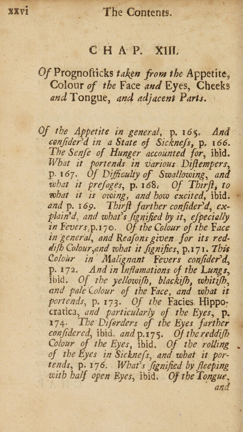 CHAR XIIL Of Prognofticks taken from the Appetite^ Colour of the Face and Eyes, Cheeks and Tongue, and adjacent Parts. Of the Appetite in general, p. id§, And confiderd in a State of Sicknefs, pa 166. The Senfe of Hunger accounted for, ibid. What it portends in various Diflempers, p i 6j. Of'Difficulty of Swallowing, what it prefages, p. i<58.- 0/ Thirft, it is owing, and how excited, ibid. and p» i dp9 Thirjl farther confdePd, plain'd, and what3s fignifed by it, efpedally in Fevers;p. 170. 0/ rfe Colour of the Face in general^ and Reafons given for its red- Colour,and ivbat it fignifies, p. 171. 7his Colour in Malignant Fevers confidePd\ p. 272. /// Inflamations of the Lungs9 ibid. 0/ the yellovoifh, blackifht whit iff)>, and pale Colour of the Face, and what it portends, p. 173. 0/ the Facies Hippo- era tica, particularly of the Eyes, pe 174- The Dif&rders of the Eyes farther confide red,, ibid. £/7ip»s75* Of the reddifh Colour of the Eyes, ibid. 0/ rolling % of the Eyes in Sicknefs, what it por¬ tends > p. 175. What's fignifed by fleeping with half open Eyes, ibid. Of the Tongue^ and