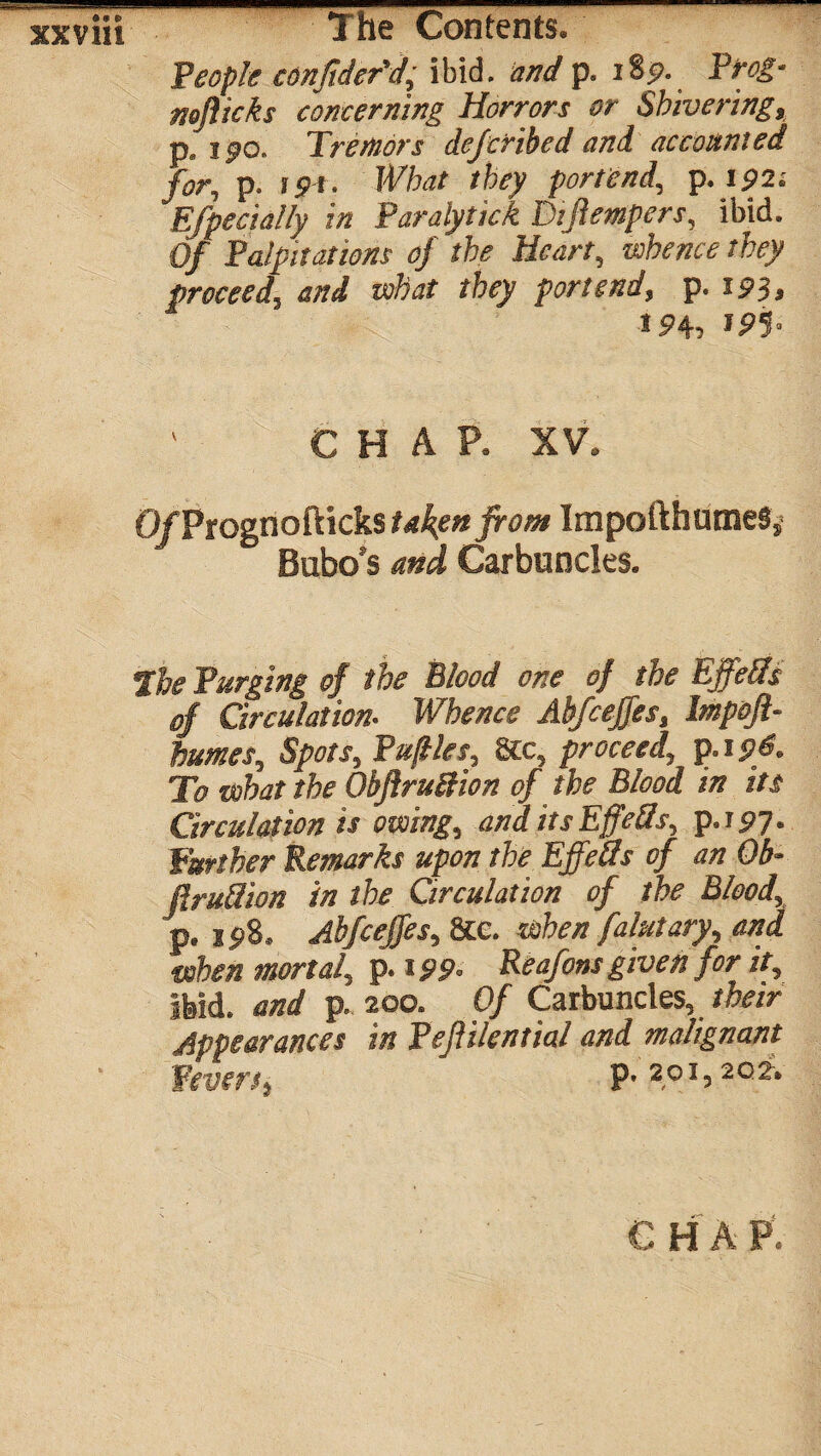 People consider'd, ibid, and p. iS9. Prog- noflicks concerning Horrors or Shivering, p. ipo. Tremors deferibed and accounted for, p. i<?!. What they portend, p. ip2; Efpecially in Paralytick Dtftempers, ibid. Of Palpitations of the Heart, rofo’KO’ proceed, W what they portend, p. iP3, ip<b IPS- CHAP. XV. O/Prognofticks takyn front ImpofthumeSj Bubo's Carbuncles. f & Purging of the Blood one of the Ejfefts of Circulation- Whence Abfcejfes, Impoft- humes, Spots, Puftles, 8tc, proceed, p.i 96. To what the Obftru&ion of the Blood in its Circulation is owing, anditsEffeSs, p.ipy. Further Remarks upon the Effefls of an Ob- firuflion in the Circulation of the Blood, p, 1 p8. Abfcejfes, See. when falutary, and ■when mortal, p. ipp. Reafons given for it, ibid, and p. 200. Of Carbuncles, their Appearances in Peflilential and malignant Fevers, p, 201,2of.
