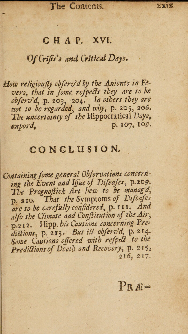 CHAP. XVI. Of Crifis* $ and Critical Days. Hew religion fly obfervd by the Aments in Fe¬ vers, that in forne refpeSs they are to be oh fervid, p. 203, 204. In others they are not to be regarded\ and why, p. 205, 206. The uncertainty of the Hippocraticai Days, expos'd, P* l0l> l0^* CONCLUSION. Containing feme general Obfervati&ns concern¬ ing the Event and ljfue of Difeafes, p.20^0 The Prognoftick Art hew to be manag'd, p. 2io. That the Symptoms of Difeafes are to be carefully conjtderei, p-111« And alfo the Climate and Conjiitution of the Air, p, 212. Hipp. his Cautions concerning Pre¬ dictions, p. 213. But ill obfervd, p. 214. Some Cautions offered with refpeti to the Predictions of Death and Recovery, p. 215* 2t6, 217. pRiE-