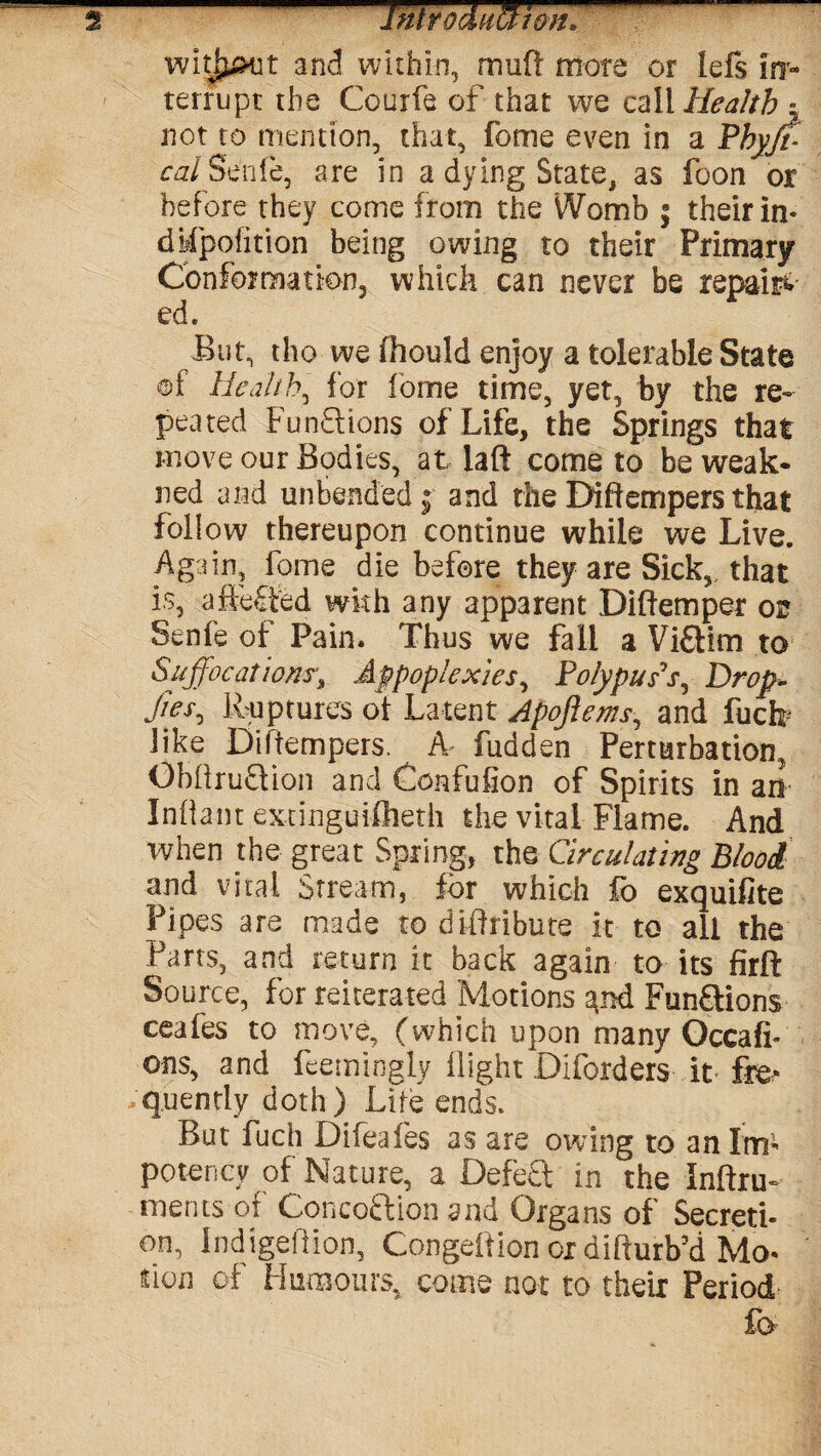 witjput and within, mud mote or lefs irr- terrupr the Courfe of that we call Health z not to mention, that, fome even in a Phyff calSenle, are in a dying State, as foon or before they come from the Womb f their in- dMpolition being owing to their Primary Conformation, which can never be repaid ed. But, tho vve fhould enjoy a tolerable State of Health, for fome time, yet, by the re¬ peated Functions of Life, the Springs that move our Bodies, at laft come to be weak- ned and unbended ; and the Diftempers that follow thereupon continue while we Live. Again, fome die before they are Sick, that is, aftefted with any apparent Diftemper or Senfe of Pain. Thus we fall a Vi£tim to Suffocations, Appoplexies, Polypus’s, Drop- Jtes, Ruptures of Latent Apoftems, and fuck like Diftempers. A fudden Perturbation, ObftrufHon and Gonfufion of Spirits in an Infant extinguifheth the vital Flame. And when the great Spring, the Circulating Blood and vital Stream, for which fo exquifite Pipes are made to diftribute it to all the Parts, and return it back again to its firft Source, for reiterated Motions FunSlions ceafes to move, (which upon many Occafi- ons, and feemingly fight Diforders it fre* .quently doth) Life ends. But fuch Difeafes as are owing to an Im- potency of Nature, a Defect in the Inftru- merits of Conco&ion and Organs of Secreti¬ on, Indigeftion, Congeftion or difturb’d Mo- fion of Humours, come not to their Period fo