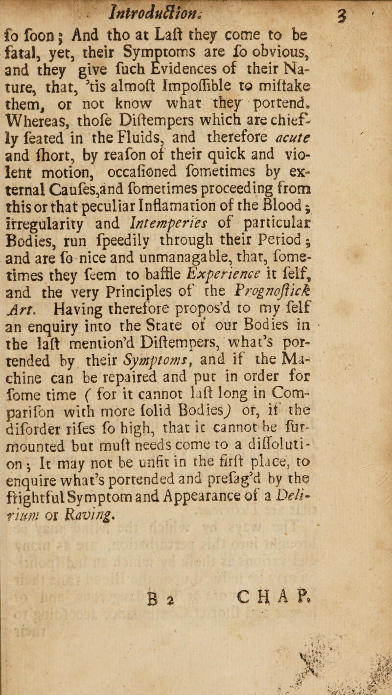 Introduction fo foon; And tho at Laft they come to be fatal, yet, their Symptoms are fo obvious, and they give fuch Evidences of their Na¬ ture, that, Yis almoft Impoflible to miftake them, or not know what they portend* Whereas, thofe Diftempers which are chief¬ ly feated in the Fluids, and therefore acute and ihort, by reafon of their quick and vio¬ lent motion, occafioned fometimes by ex¬ ternal Caufes,and fometimes proceeding from this or that peculiar Inflamation of the Blood; irregularity and Intemperies of particular Bodies, run fpeedily through their Period; and are fo nice and unmanagable, that, fome¬ times they feem to baffle Experience it felf, and the very Principles of rhe Rrognoflick Art. Having therefore propos’d to my felf an enquiry into the State of our Bodies in the laft mention’d Diftempers, what’s por¬ tended by their Symptoms, and if the Ma¬ chine can be repaired and put in order for fome time ( for it cannot Lift long in Com- parifon with more iolid Bodies^ or, it the diforder rifes fo high, that it cannot be fur- mounted but muft needs come to a diffoluti- on *, It may not be unfit in the firft place, to enquire what’s portended and prefag’d by the frightful Symptom and Appearance of a Deli¬ rium or Raving.