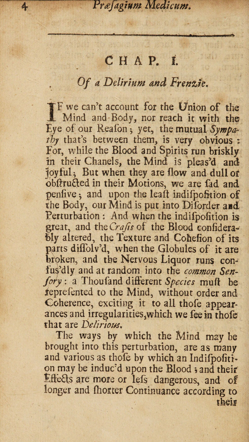 Chap, l Of a Delirium and Frenzie, IF we can’t account for the Union of the Mind and Body, nor reach it with the Eye of our Reafon \ yet, the mutual Sympa¬ thy that’s between them, is very obvious r For, while the Blood and Spirits run briskly in their Chanels, the Mind is pleas’d and joyful; But when they are (low and dull of bbftru&ed in their Motions, we are fad and penfive*, and upon the leaft indifpofition of the Body, our Mind is put into Diforder aad Perturbation ; And when the indifpofition is great, and the Crafts of the Blood confidera- lily altered, the Texture and Cohefion of its parts dilfolv’d, when the Globules of it are bfpken, and the Nervous Liquor runs con¬ fusedly and at random into the common Sen- fory : a Thoufand different Species muff be feprefented to the Mind, without order and Coherence, exciting it to all thofe appear¬ ances and irregularitiesjwhich we fee in thofe that are Delirious. The ways by which the Mind may be brought into this perturbation, are as many and various as thofe by which an Indifpofiti¬ on may be induc’d upon the Blood *5 and their Effects are more or lefs dangerous, and of longer and fliorter Continuance according to
