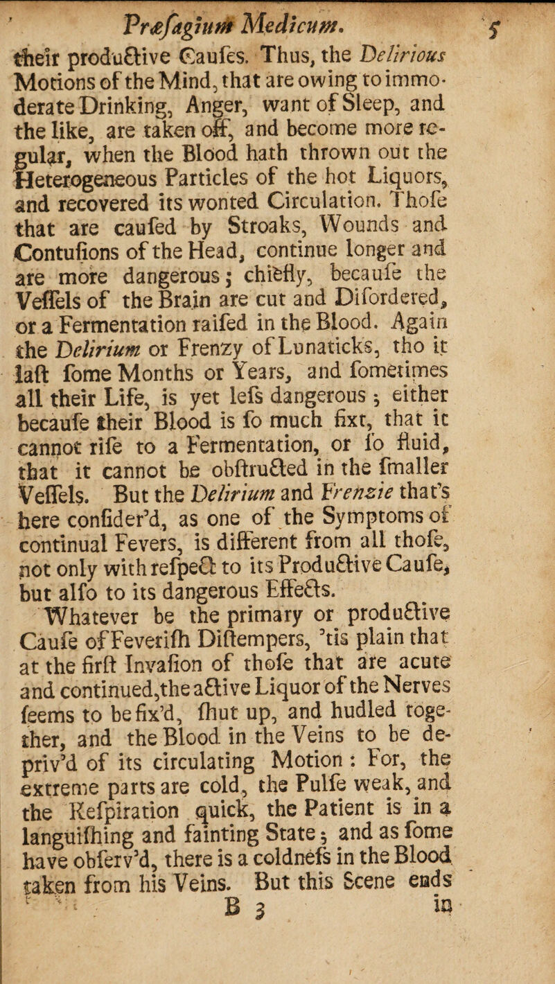 Vr&fagium MedicuM. $ their produ&ive Caufes. Thus, the Delirious Motions of the Mind, that are owing to immo¬ derate Drinking, Anger, want of Sleep, and the like, are taken off, and become more re¬ gular, when the Blood hath thrown out the Heterogeneous Particles of the hot Liquors, and recovered its wonted Circulation. Thofe that are caufed by Stroaks, Wounds and Contufions of the Head, continue longer and are more dangerous; chifefly, becaufe the Veffels of the Brain are cut and Difordered, or a Fermentation raifed in the Blood. Again the Delirium or Frenzy of Lunaticks, tho it laft fome Months or Years, and fometimes all their Life, is yet lefs dangerous •, either becaufe their Blood is fo much fixt, that, it cannot rife to a Fermentation, or fo fluid, that it cannot be obfhu£ted in the fmaller Veffels. But the Delirium and Yrenzie that’s here confider’d, as one of the Symptoms oi continual Fevers, is different from all thofe, not only withrefpeQ to its Produ£five Caufe, but alfo to its dangerous Effefts. Whatever be the primary or produ&ive Caufe of Feverifh Diftempers, ’tis plain that at the firft Invafion of thofe that are acute and continued,the aftive Liquor of the Nerves feems to be fix’d, fhut up, and hudled toge¬ ther, and the Blood in the Veins to be de¬ priv’d of its circulating Motion : For, the extreme parts are cold, the Pulfe weak, and the Refpiration quick, the Patient is in a languilhing and fainting State ^ and as fome have obferv’d, there is a coldnefs in the Blood taken from his Veins. But this Scene ends