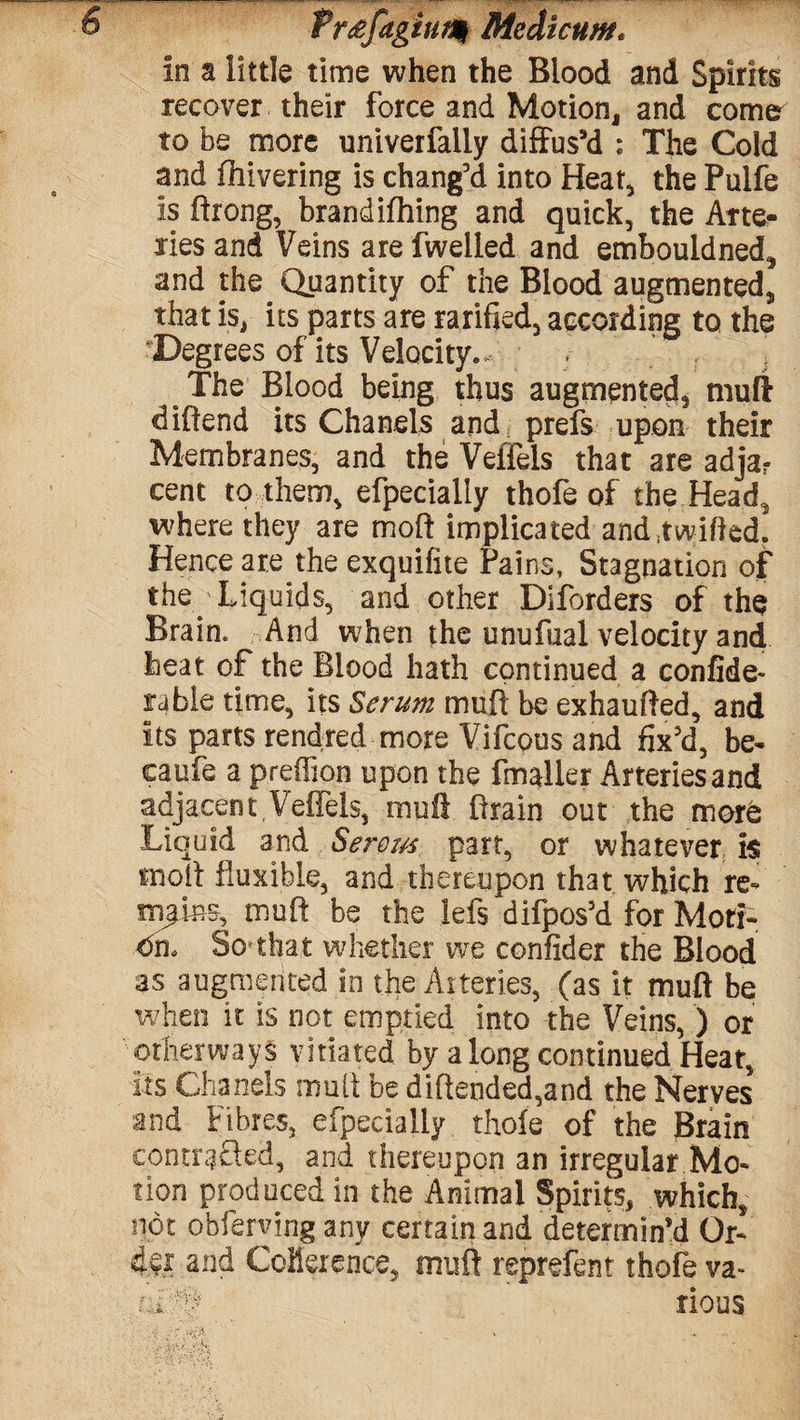 Pr&fagiufy Medlcum. in a little time when the Blood and Spirits recover their force and Motion, and comr to be more univerfaily diffus’d ; The Cold and fhivering is chang’d into Heat, the Pulfe is ftrong, brandifhing and quick, the Arte¬ ries and Veins are fwelled and embouidned, and the Quantity of the Blood augmented, that is, its parts are rarified, according to the Degrees of its Velocity.. The Blood being thus augmented, muff diftend its Chanels and. prefs upon their Membranes, and the Veffels that are adja? cent to them, efpecially thofe of the Head, where they are moft implicated and :t willed. Hence are the exquifite Pains, Stagnation of the Liquids, and other Diforders of the Brain. And when the unufual velocity and heat of the Blood hath continued a confide- ruble time, its Serum mufl be exhaufled, and its parts rendred more Vifcous and fix’d, be- caufe a predion upon the fmaller Arteries and adjacent Veffels, mufl Brain out the more Liquid and Serous part, or whatever is tnoll fluxible, and thereupon that which re« mufl: be the lefs difpos’d for Moti¬ on. So that whether we confider the Blood as augmented in tfie Arteries, (as it mufl be when it is not emptied into the Veins, ) or other ways vitiated by a long continued Heat, its Chanels mult be diftended,and the Nerves and Fibres, efpecially thofe of the Brain contrasted, and thereupon an irregular Mo¬ tion produced in the Animal Spirits, which, not obferying any certain and determin’d Or¬ der and Coherence, mufl reprefent thofe va- uf# rious