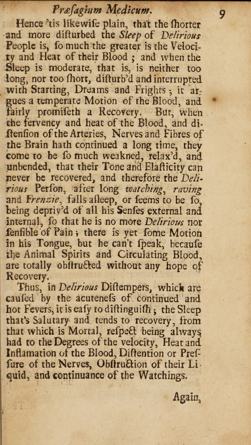 Hence 3tis likewife plain, that the fhorter and more difturbed the Sleep of Delirious People is, fo much the greater is the Veloci¬ ty and Heat of their Blood ; and when the Sleep is moderate, that is, is neither too long, nor too fhort, difturb’d and interrupted with Starting, Dreams and Frights •, it arr gues a temperate Motion of the Blood, and fairly promifeth a Recovery. Bur, when the fervency and heat of the Blood, and df ftenfion of the Arteries, Nerves and Fibres of the Brain hath continued a long time, they come to be fo much weakned, relax’d, and unbended, that their Tone and Elafticity can never be recovered, and therefore the Deli¬ rious Perfon, after long watching, raving and Frenzie, falls afleep, or feems to be fo, being depriv’d of all his Senfes external and internal, fo that he is no more Delirious nor fenfible of Pain *, there is yet fome Motion in his Tongue, but he can’t (peak, hecaufe the Animal Spirits and Circulating Blood, are totally obftru&ed without any hope of Recovery. Thus, in Delirious Diftempers, which are caufed by the acutenefs of continued and hot Fevers, it is eafy todiftinguiffi • the Sleep that's Salutary and tends to recovery, from that which is Mortal, refpefl being always had to the Degrees of the velocity, Heat and! Inflamation of the Blood, Diftention or Pref fure of the Nerves, Obftru&ion of their Li¬ quid, and continuance of the Watchings. Again,