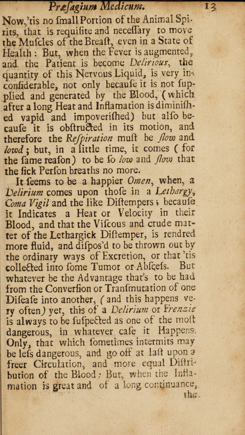 Now,5tis no (mail Portion of the Animal Spi¬ rits, that is requifite and neceffary to move the Mufcles of theBreaft, even in a State of Health: But, when the Fever is augmented, and the Patient is become Delirious, the quantity of this Nervous Liquid, is very in-, confiderable, not only becaufe it is not fup- plied and generated by the Blood, ( which after a long Heat and Inflamation is diminifh- ed vapid and impoverifhed) but alfo be¬ caufe it is obftru&ed in its motion, and therefore the Refpiration muff be flow and lovod; but, in a little time, it comes ( for the fame reafon) to be fo low and flow that the fick Perfon breaths no more. It feems to be a happier Omen, when, a Delirium comes upon thofe in a Lethargy? Coma Vigil and the like Diftempers * becaufe it Indicates a Heat or Velocity in their Blood, and that the Vifcous and crude mat¬ ter of the Lethargick Diftemper, is rendred more fluid, and difpos'd to be thrown out by the ordinary ways of Excretion, or that Yis collefted into feme Tumor or Abfqefs. But whatever be the Advantage that's to be had from the Converfion or Tranfmutation of one Difeafe into another, ( and this happens ve¬ ry oftenj yet, this of a Delirium or Frenzie is always to be fufpefted as one of the mo ft dangerous, in whatever cafe it Happens, Only, that which fometimes intermits may be lefs dangerous, and go off at laid upon ar freer Circulation, and more equal DiflrF bution of the Blood: But, when the Infla¬ mation is great and of a long continuance.