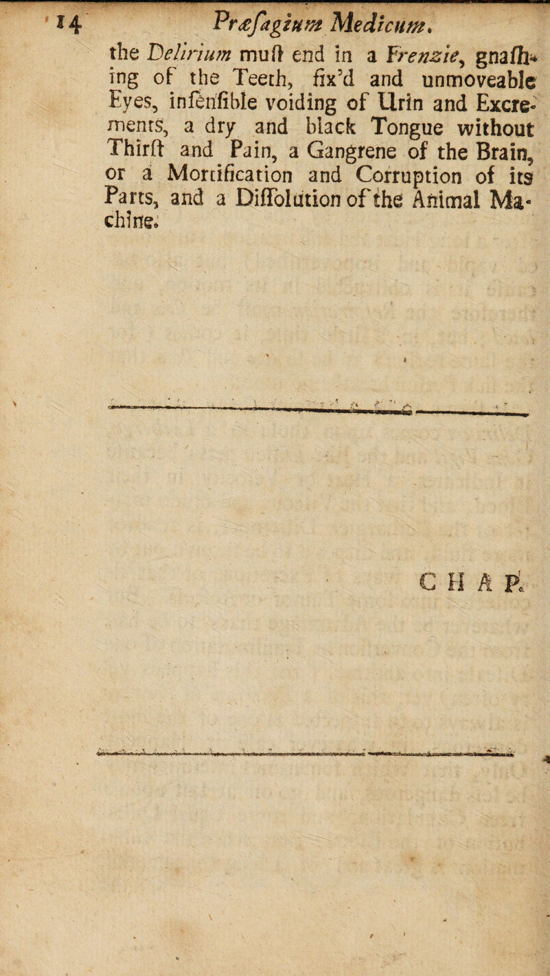 the Delirium mu ft end in a frenzie, gnaffi* ing of the Teeth, fix’d and unmoveable Eyes, inftnfible voiding of Urin and Excre¬ ments, a dry and black Tongue without Thirft and Pain, a Gangrene of the Brain, or a Mortification and Corruption of its Parts, and a DifToldtion of the Animal Ma¬ chine* C H A PL 4 4