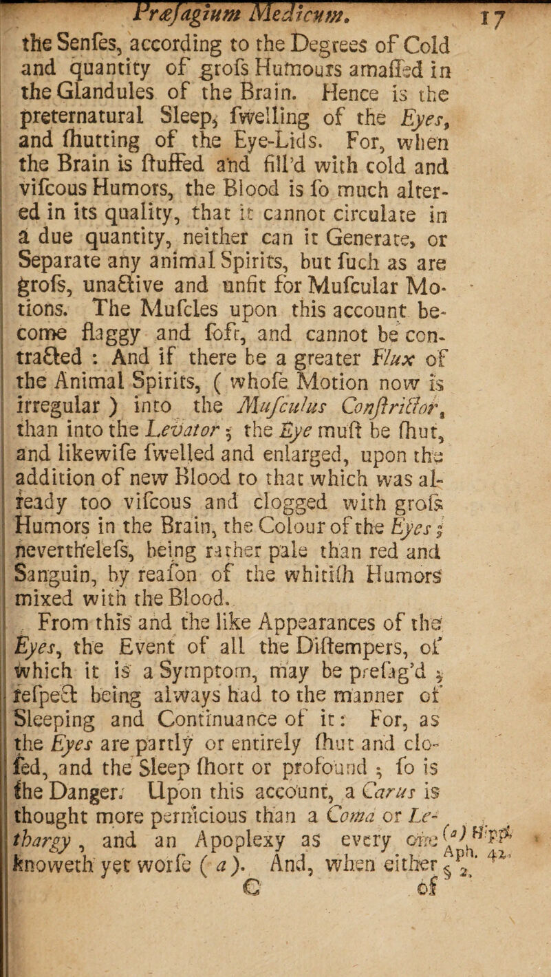 the Senfes, according to the Degrees of Cold and quantity of grofs Humours amaffed in the Glandules of the Brain. Hence is the preternatural Sleep, fwelling of the Eyes, and fhutting of the Eye-Lids. For, when the Brain is Buffed and fill’d with cold and vifcous Humors, the Blood is fo much alter¬ ed in its quality, that it cannot circulate in a due quantity, neither can it Generate, or Separate any animal Spirits, but fuch as are grofs, unaCtive and unfit for Mufcular Mo- * tions. The Mufcles upon this account be¬ come flaggy and loft, and cannot be con¬ tracted : And if there he a greater Flux of the Animal Spirits, ( whofe Motion now is irregular ) into the Mufcuius Conft riff'or f than into the Levator 5 the Eye muff be fhut, and likewife fwelled and enlarged, upon the addition of new Blood to that which was al¬ ready too vifcous and clogged with grots Humors in the Brain, the Colour of the Eyes» neverthelefs, being rather pale than red and Sanguin, by reafon of the whitifh Humors mixed with the Blood. From this and the like Appearances of the Eyes, the Event of all the Diftempers, of which it is a Symptom, may be prefag’d * fefpefh being always had to the manner of Sleeping and Continuance of it: For, as the Eyes are partly or entirely fhut and do- 2 fed, and the Sleep fhort or profound ; fo Is the Danger; Upon this account, a Car us is thought more pernicious than a Coma or Le- thargy, and an Apoplexy as every knoweth yet worfe (a). And, when either ^p2‘ 4V e of