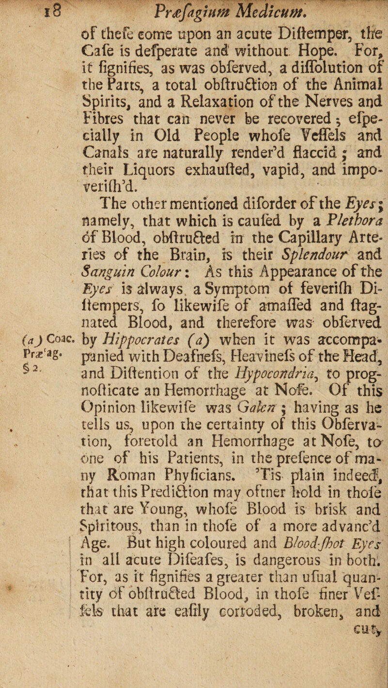 of thefceome upon an acute D idem per, the Cafe is defperate and without Hope. For, it fignifies, as was obferved, a diffoiution of the Parts, a total obftruCtion of the Animal Spirits, and a Relaxation of the Nerves and Fibres that can never be recovered •, efpe- cially in Old People whofe Ycffels and Canals are naturally render’d flaccid; and their Liquors exhaufted, vapid, and impo- verilh’d. The other mentioned diforder of the Eyes\ namely, that which is cauled by a Fletbora of Blood, obft ru&ed in the Capillary Arte- lies of the Brain, is their Splendour and Sanguin Colour: As this Appearance of the Eyes is always a Symptom of feverifh Di- flempers, fo likewife of amafTed and ftag- nated Blood, and therefore was obferved (aj Coac. by Hippocrates (a) when it was accompa- Prx'ag. panied with Deafnefs, Heavtnefs of the Head, and Diftention of the Hypocondria, to prog- noflicate an Hemorrhage at Nofe. Of this Opinion likewife was Galen ; having as he tells us, upon the certainty of this Obferva- tion, foretold an Hemorrhage at Nofe, to one of his Patients, in the prefence of ma¬ ny Roman Phyficians. 5Tis plain indeed?, that this Prediction may oftner hold in thole that are Young, whofe Blood is brisk and Spiritous, than in thofe of a more advanc’d Age. But high coloured and B/ood-Jhot Eyes in all acute Difeafes, is dangerous in both. For, as it fignifies a greater than ufual quan¬ tity of obflrufted Blood, in thofe finer Vef Ms that are ealily corroded, broken, and CUtw 2,