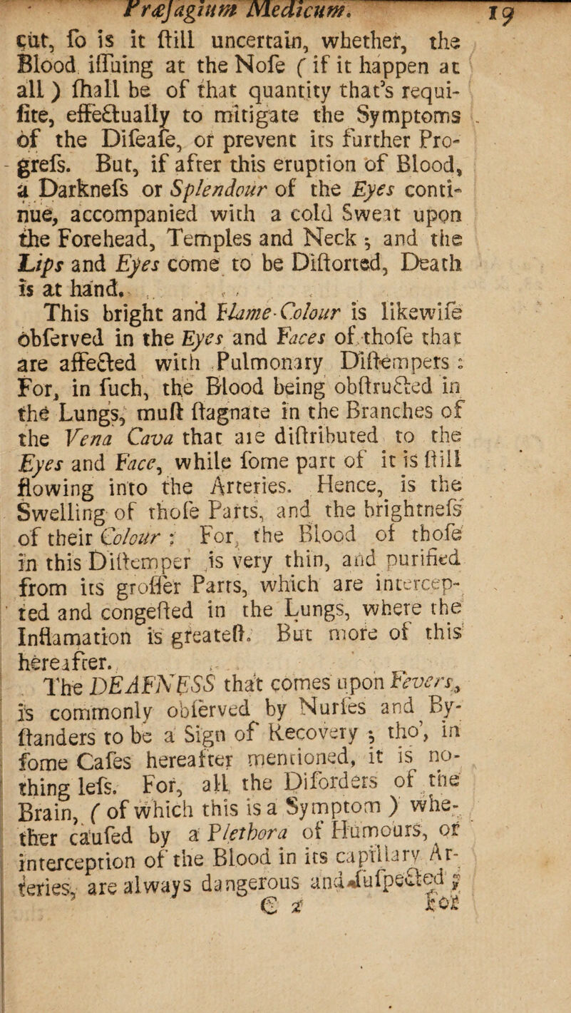 cut, fo is it ft ill uncertain, whether, the Blood Hiding at the Nofe (if it happen at all ) fhall be of that quantity that’s requi- fite, effeftually to mitigate the Symptoms L of the Difeafe, or prevent its further Pro- grefs. But, if after this eruption of Blood, a Darknefs or Splendour of the Eyes conti¬ nue, accompanied with a cold Sweat upon the Forehead, Temples and Neck *, and the Ups and Eyes come to be Diftorted, Death is at hand. This bright and blame* Colour is likewife obferved in the Eyes and faces of, thofe that are affe&ed with Pulmonary Diftempers; For, in fuch, the Blood being obftrufted in the Lungs, muft ftagnate in the Branches of the Vena Cava that aie diftrihuted to the Eyes and Face, while fome part of it is ftili flowing into the Arteries. Hence, is the Swelling of thofe Parts, and the brightnefs of their Colour : For, the Blood of thofe in this Diftemper is very thin, and purified from its groffer Parrs, which are intercep¬ ted and congefted in the Lungs, where the Inflamation is greatelL But more of this hereafter. . The DEAFNESS that comes upon Fevers, is commonly o'oierved by Nurfes and By- ftanders to be a Sign of Recovery -? tho’, in fome Cafes hereafter mentioned, it is no¬ thing lefs. For, all the Disorders of trie Brain, ( of which this is a Symptom ) whe¬ ther caufed by a Plethora of Humours, or interception of the Blood in its capillary Ar¬ teries are always dangerous ana^fufpecttd rv C 2 for