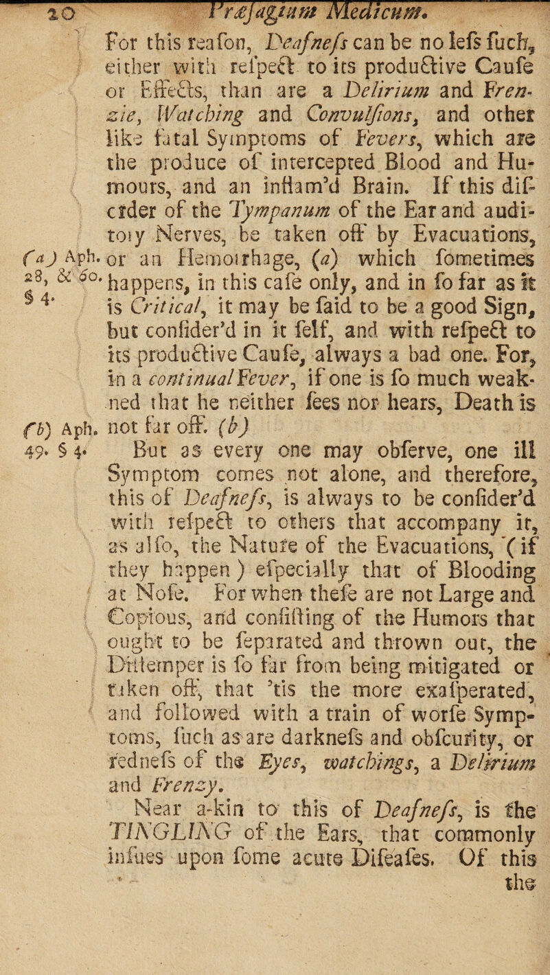 oo lJr£jagmm Niedtcnm. For this reafon, Deafnefs can be no lefs fucff either with rei’pecl to its produftive Caufe or EffeEls, than are a Delirium and Fren- zie, Watching and Convulfionsi and other like fatal Symptoms of Fevers, which are the produce of intercepted Blood and Hu¬ mours, and an inhanf’d Brain. If this dif- crder of the Tympanum of the Ear and audi- toiy Nerves, be taken off by Evacuations, Caj Kph.Qi an Hemorrhage, {a) which fometimes 28, & oo. in this cafe only, and in fo far as it 5 4‘ is Critical, it may be faid to be a good Sign, hut conlider’d in it felf, and with refpeft to its produ&ive Caufe, always a bad one. For, in a eontinualFever, if one is fo much weak- ned that he neither lees nor hears, Death is fb) Aph. not far off. (b) 49* §4* But as every one may obferve, one ill Symptom comes not alone, and therefore, this of Deafnefs, is always to be confider’d with refpeft to others that accompany it, as alfo, the Nature of the Evacuations, ’(if they happen) efpecially that of Blooding at Nofe. For when thefe are not Large and Copious, and confiding of the Humors that ought to be feparated and thrown out, the Diliemper is fo far from being mitigated or taken off that 5tis the more exafperated, and followed with a train of worfe Symp¬ toms, fuch as are darknefs and obfcufity, or -rednefs of the Eyes, watchings, a Delirium and Frenzy. Near a~kin tor this of Deafnefs, is the TINGLING of the Ears, that commonly infues upon feme acute Difeafes. Of this ' - the