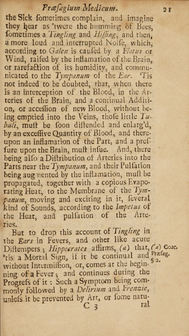 the Sick fometimes complain, and imagine they Ijear as ’twere the humming of Bees, fometimes a 'Tingling and HiJJing, and then, a more loud and interrupted Noife, which, according to Galen is caufed by a Flat us or Wind, raifed by the inflamation of the Brain, or rarefa&ion of its humidity, and commu¬ nicated to the Tympanum of the Ear. ’Tis not indeed to be doubted, that, when there is an interception of the Blood, in the Ar¬ teries of the Brain, and a continual Additi¬ on, or acceffion of new Blood, without be¬ ing emptied into the Veins, thofe little Tu- buli, mult be Boon diftended and enlarg!d, by an exceffive Quantity of Blood, and there¬ upon an inflamation of the Part, and a pref- fure upon the Brain, mult infue. And, there being alfo aDiftribution of Arteries into the Parts near limTympanum, and their Pulfatton being augmented by the inflamation, mull be propagated, together with a copious Evapo¬ rating Heat, to the Membrane of the Tym- panum, moving and exciting in it, feveral kind of Sounds, according to the Impetus of: the Heat, and puifation of the Arte¬ ries. But to drop this account of Tingling in the Ears in Fevers, and other like acute Dilfempers *, Hippocrates affirms^ (a) that, fa) Coac* ’tis a Mortal Sign, if it be continual and r^aS* without Intermiffion, or, comes at the begin¬ ning of a Fever*, and continues during the Progrefs of it : Such a Symptom being com¬ monly followed by a Delirium and Frcnzie, unlels it be prevented by Art, or iome natu- C 3 ral