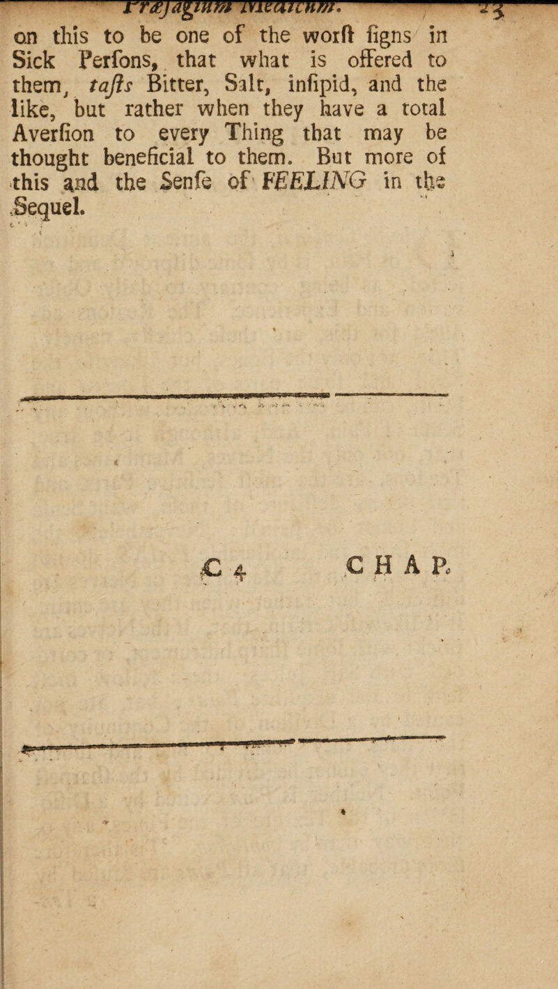 rrxjAgmm imatvum.- on this to be one of the worft figns in Sick Perfons, that what is offered to them, tafts Bitter, Salt, infipid, and the like, but rather when they have a total Averfion to every Thing that may be thought beneficial to them. But more of this and the Senfe of FEELING in the Sequel. t * * •;