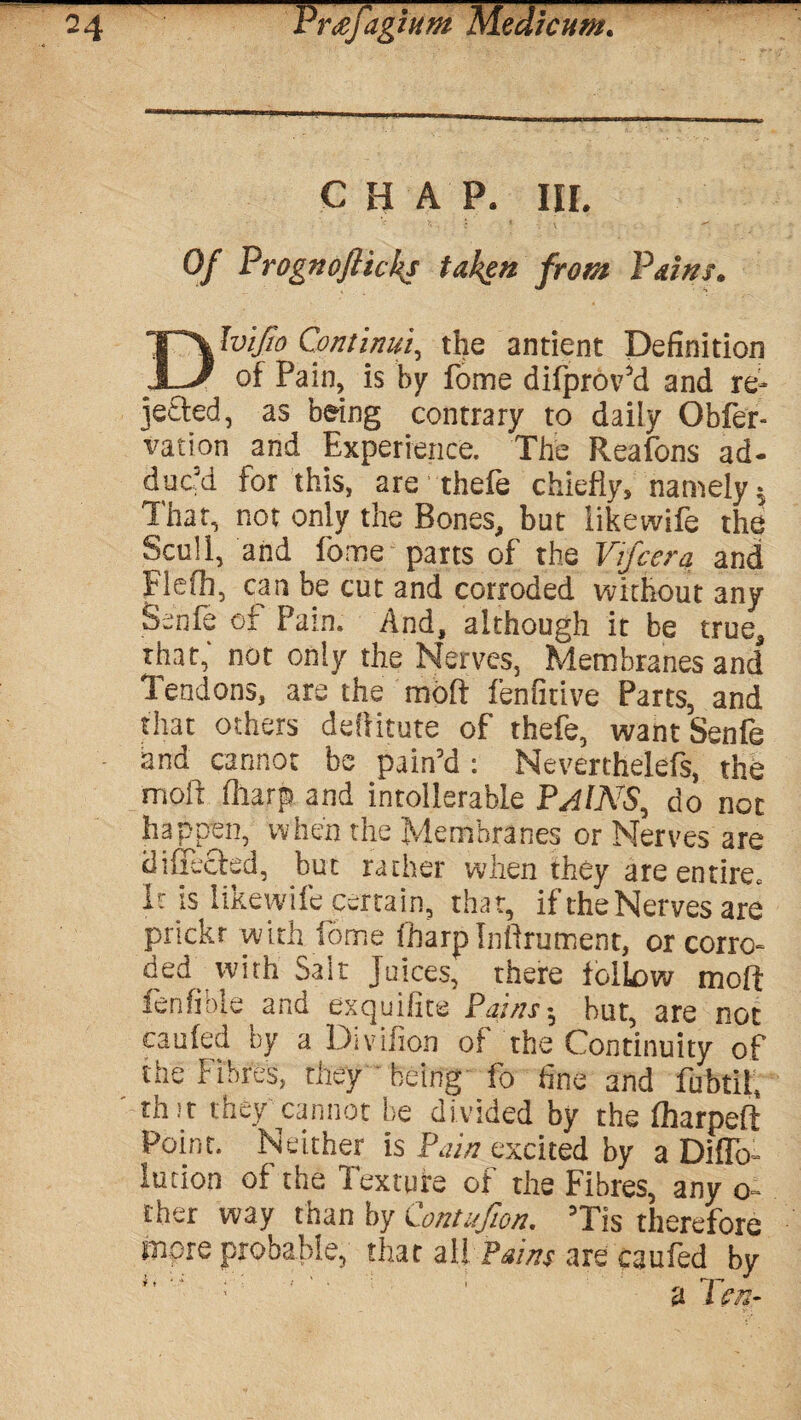 CHAP. HI. Of Prognoftickj taken front Pains. Dlvifio Continui, the antient Definition of Pain, is by fome difprov’d and re¬ jected, as being contrary to daily Obfer- vation and Experience. The Reafons ad¬ duc’d for this, are thefe chiefly, namely = That, not only the Bones, but likewife the Scull, and home parts of the Vifcera and Flefb, can be cut and corroded without any Ssnfe of Pain. And, although it be true, rhat, not only the Nerves, Membranes and Tendons, are the molt lenfitive Parts, and that others deliitute of thefe, wantSenfe and cannot be pain’d : Neverthelefs, the mold (harp and intolerable PAINS, do not happen, when the Membranes or Nerves are diflecfed, but rather when they are entire. It is likewife certain, that, if the Nerves are prtckr with fome fbarplnfirument, or corro¬ ded with Salt Juices, there follow molt ienfible and exquifite Pains-, hut, are not cauled by a Divifion of the Continuity of the Fibres, they being fo fine and fubtil, thit they cannot be divided by the lharpelt Point. Neither is Pain excited by a Diffo- lution of the Texture of the Fibres, any o- cher way than by Contufion. ’Tis therefore more probable, that all Pains are cauled by # j ' J . i rT^