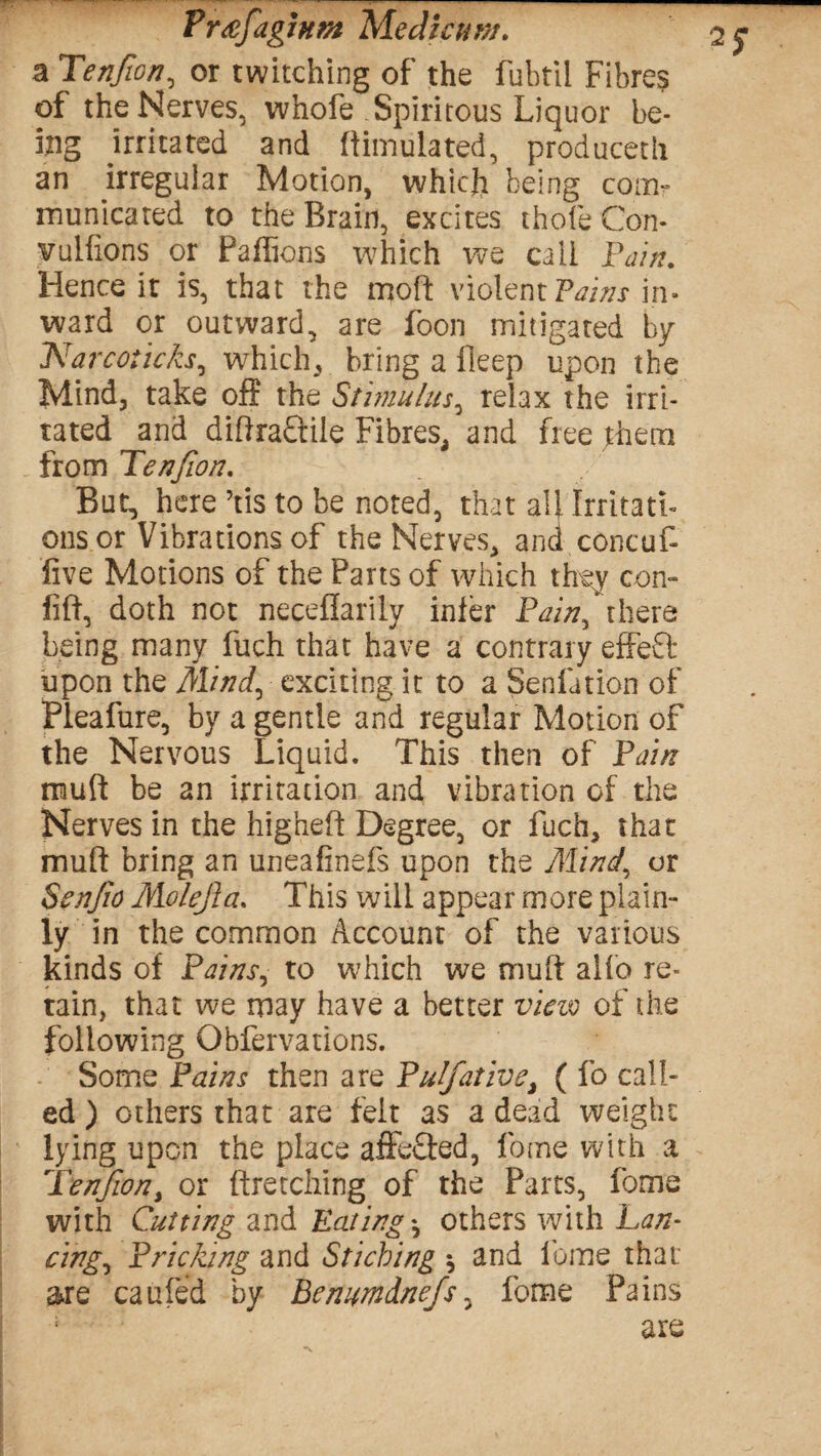 a Tenjton, or twitching of the fubtil Fibre? of the Nerves, whofe Spiritous Liquor be¬ ing irritated and Simulated, produceth an irregular Motion, which being com¬ municated to the Brain, excites thole Con- vulfions or Paffions which we call Pain. Hence it is, that the moft violent Tains in¬ ward or outward, are foon mitigated by Narcoticks, which, bring a ileep upon the Mind, take off the Stimulus, relax the irri¬ tated and diffra&ile Fibres, and free them from Tenfion. But, here ’tis to be noted, that all Irritati¬ ons or Vibrations of the Nerves, ana concuC five Motions of the Farts of which they con- fiff, doth not neeeflarily infer Pain, there being many fuch that have a contrary effeft upon the Mind, exciting it to a Sedation of Pleafure, by a gentle and regular Motion of the Nervous Liquid. This then of Pain mud be an irritation and vibration of the Nerves in the Jiigheft Degree, or fuch, that muff bring an uneafinefs upon the Mind.' or Ssnjio Molejla. This will appear more plain¬ ly in the common Account of the various kinds of Pains, to which we muff aifo re¬ tain, that we may have a better view of the following Obfervations. Some Pains then are Pulfative, ( fo call¬ ed ) others that are felt as a dead weight lying upon the place affdfed, fome with a Tfrnjion, or ftretching of the Parts, fome with Cutting and Eatings others with Lan¬ cing, Pricking and Sticbing \ and fome that are caufed by Benumdnefs, fome Pains ; are