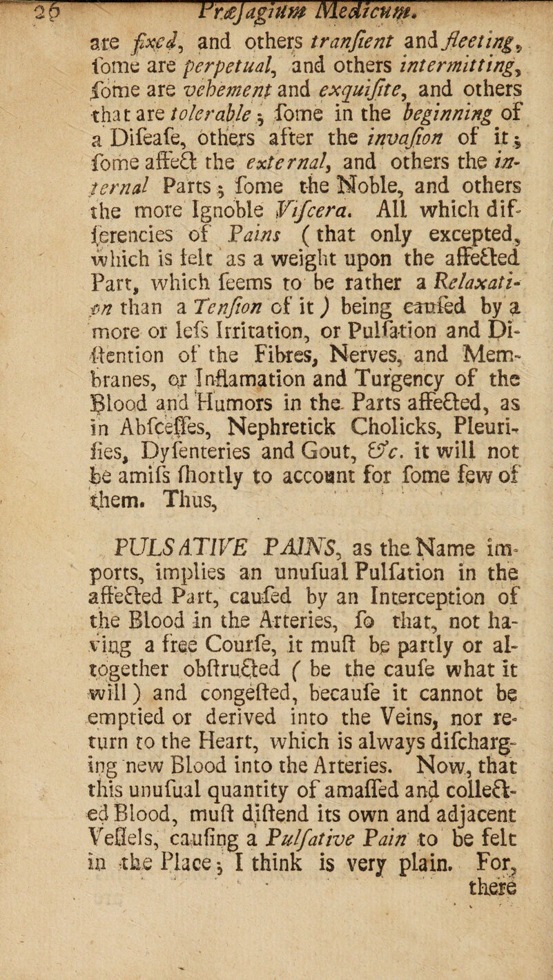 op t'r&Jagium Medlcum. are and others tranfient andfleeting9 fame are perpetual, and others intermitting, fome are vehement and exquijlte, and others that are tolerable forne in the beginning of a Difeafe, others after the invafion of it, fome affeft the external, and others the in¬ ternal Parts $ fome the Noble, and others the more Ignoble Vifcera. All which dif- (erencies of Pains (that only excepted, which is tele as a weight upon the affe&ed Part, which feems to be rather a Relaxati- pn than a Tenfion of it ) being carried by a more or lefs Irritation, or Puliation and Pi- Mention of the Fibres, Nerves, and Mem¬ branes, or Incarnation and Turgency of the Blood and Humors in the Parts affe&ed, as in Abfceffes, Nephretick Cholicks, Pleurh fies, Dy ferneries and Gout, P?c. it will not he amifs fliortly to account for fome few of them. Thus, PULSAT1VE PAIJVS, as the Name im¬ ports, implies an unufual Pulfation in the affefted Part, caufed by an Interception of the Blood in the Arteries, fo that, not ha¬ ving a free Courfe, it mufl be partly or al¬ together obftrufted ( be the caufe what it will) and congested, becaufe it cannot be emptied or derived into the Veins, nor re¬ turn to the Heart, which is always difeharg- ing new Blood into the Arteries. Now, that this unufual quantity of amaffed and collect¬ ed Blood, muft diftend its own and adjacent Veflels, caufing a Pulfative Pain to be felt in the Place •, I think is very plain. For,