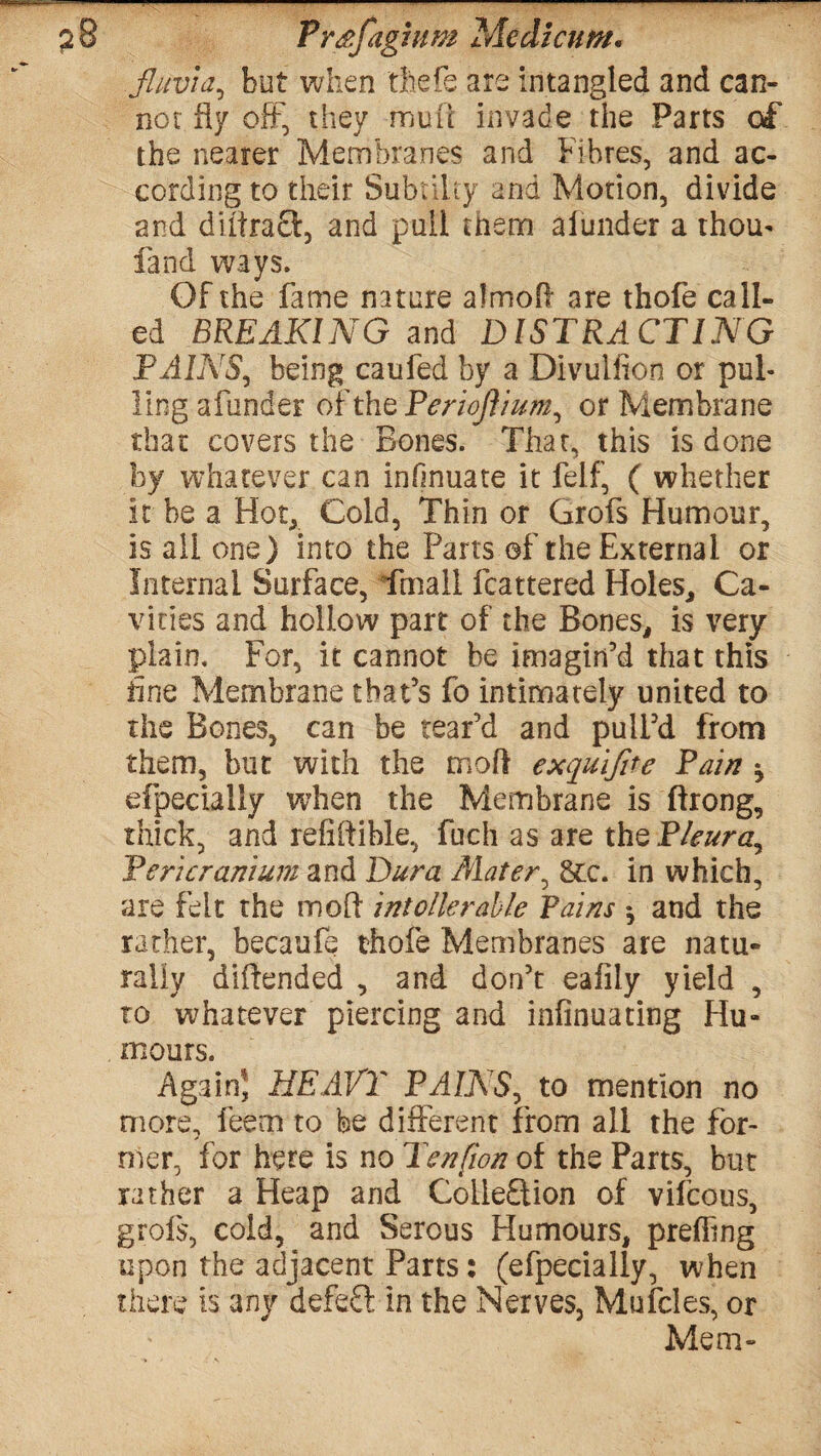 ? 8 Prsfagium Modicum. fluvia, but when thefe are intangled and can¬ not fly off, they mu i t invad e the Parts of the nearer Membranes and Fibres, and ac¬ cording to their Subtilty and Motion, divide and diitraft, and pall them alunder a thou* fand ways. Of the fame nature almoft are thofe call¬ ed BREAKING and DISTRACTING PAINS, being caufed by a Divulfion or pul¬ ling afunder of the Periofiium, or Membrane that covers the Bones. That, this is done by whatever can infinuate it felf, ( whether it be a Hot, Cold, Thin or Grofs Humour, is all one) into the Parts of the External or Internal Surface, fmall fcattered Holes, Ca¬ vities and hollow part of the Bones, is very plain. For, it cannot be imagin’d that this fine Membrane that’s fo intimately united to the Bones, can be rear’d and pull’d from them, but with the mod exquifite Pain * efpecially when the Membrane is ftrong, thick, and refiftible, fuch as are the Pleura^ Pericranium and Dura /Hater, 8cc. in which, are felt the moft intoller able Pains * and the rather, becaufq thofe Membranes are natu¬ rally diftended , and don’t eafily yield , to whatever piercing and infinuating Hu- moors. Again, HEAVY PAINS, to mention no more, feem to be different from all the for¬ mer, for here is no Ten [ion of the Parts, but rather a Heap and Colie£tion of vifcous, grofs, cold, and Serous Humours, preffing upon the adjacent Parts: (efpecially, when there is any defeft in the Nerves, Mufcles, or Mem-