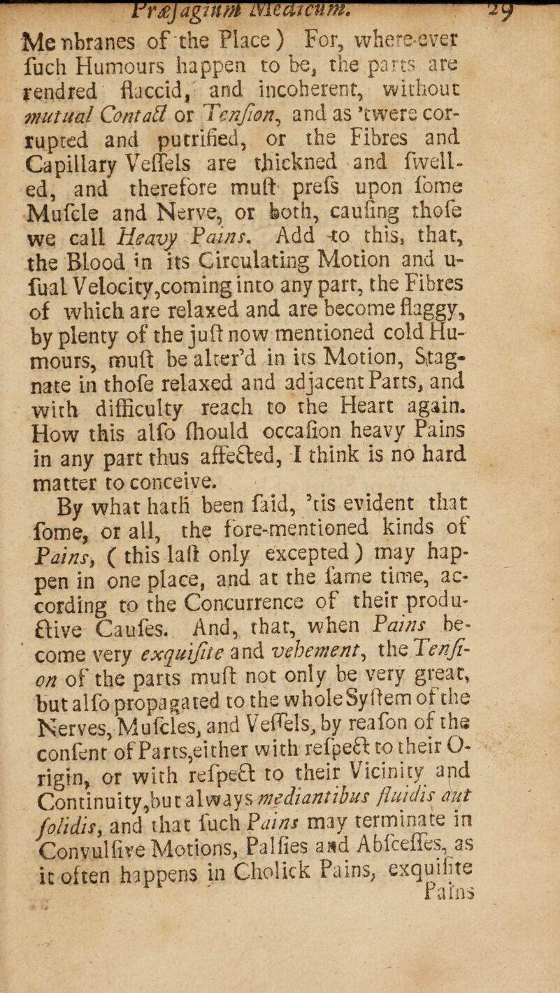 -iJr£jag!iim medictlm.-7? Menbranes of the Place) For, where-ever fuch Humours happen to be, the parts are rendred flaccid, arid incoherent, without mutual Contall or Tenfion, and as 'tvvere cor¬ rupted and putrified, or the Fibres and Capillary Veffels are thickned and fwell- ed, and therefore mulf prefs upon fome Mufcle and Nerve, or both, caufing thofe we call Heavy Fains. Add -to this, that, the Blood in its Circulating Motion and u- fual Velocity,coming into any parr, the Fibres of which are relaxed and are become flaggy, by plenty of the juft now mentioned cold Hu¬ mours, muft be alter’d in its Motion, Stag¬ nate in thofe relaxed and adjacent Parts, and with difficulty reach to the Heart again. How this alfo (hould occafion heavy Pains in any part thus affefled, I think is no hard matter to conceive. By what hath been faid, ’tis evident that fome, or all, the fore-mentioned kinds of Fains, ( this lad only excepted ) may hap¬ pen in one place, and at the lame time, ac¬ cording to the Concurrence of their produ- ftive Caufes. And, that, when Pains be¬ come very exquijite and vehement, the lenfi- on of the parts muft not only be very great, but alfo propagated to the wholeSyiiem of the Nerves, Mufcles, and Veflels, by reafon of the confent of Parts,either with refpeft to their O- rigin, or with refpeH: to their Vicinity apd Continuity,butalways»ct?M»r/fcr fluidis ant folidis, and that fuch Fains may terminate in ConvulftveMotions, Palfies and Abfceffes^as it often happens in Cholick Pains, exquilite 1 ' Pains
