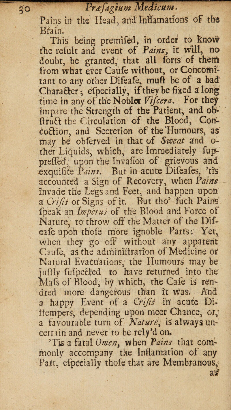 So PrTfdg turn Medicum, Pains in the Head, and lnflamations of the Brain. . This being premifed, in order to know the refult and event of Pains, it will, no doubt, be granted, that all forts of them from what etfer Caufe without, or Concomi¬ tant to any other Difeafe, mu ft be of a bad Chara&er*, efpecially, if they be fixed a! long time in any of the Nobler Vifcera. For they impare the Strength of the Patient, and ob- ftruft the Circulation of the Blood, Con- eo£tion, and Secretion of the‘Humours, as may be obferved in that of Sweat and o- fher Liquids, which, are Immediately fup- prefled, upon the Invafion of grievous and ^xquifite Pains. But in acute Difeafes, ’tfs accounted a Sign of Recovery, when Pains invade the Legs and Feet, and happen upon a Crifts or Signs of it. But tho5 fuch Pains fpeak an Impetus of the Blood and Force of Nature, to throw off the Matter of the Dif¬ eafe upon thofe more ignoble Parts: Yet, when they go off without any apparent Caufe, as the ad min iff ration of Medicine or Natural Evacuations, the Humours may be fuftly fufpe£ted to have returned into the Mafs of Blood, by which, the Cafe is ren- dred more dangerous than it was. And a happy Event of a Crifts in acute Di¬ ll empers, depending upon meet Chance, or^ a favourable turn of Nature, is always un¬ certain and never to be rely’d on. ?Tis a fatal Omen, when Pains that com¬ monly accompany the Inffamation of any Parr, efpecially thofe that are Membranous,