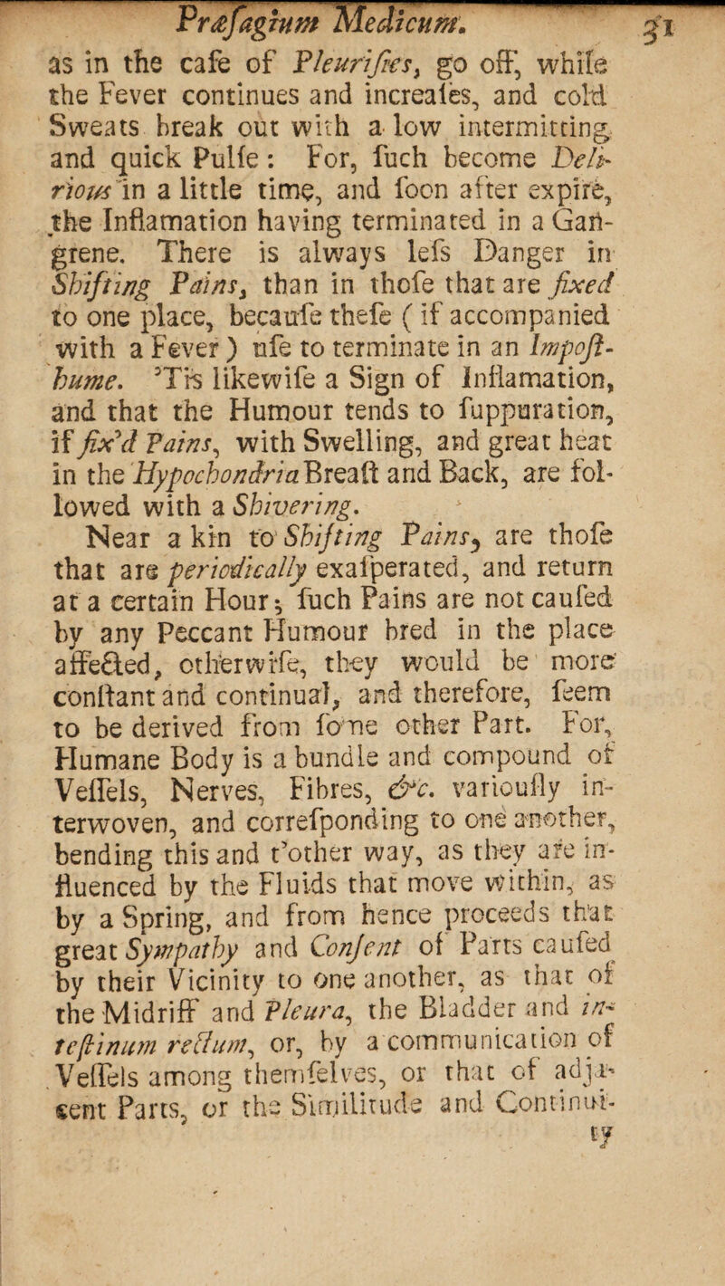 PrafaginmMedkum. as in the cafe of Pleurifies) go off, while the Fever continues and increaies, and coM Sweats break out with a low intermitting and quick Pulfe: For, fuch become t>eli- rious in a little time, and foon after expire, the Inflamation having terminated in a Gan¬ grene. There is always lefs Danger in Shifting Pains, than in thofe that are fixed to one place, becaufe thefe (if accompanied with a Fever ) rife to terminate in an lmpoft- hume. Trs likewife a Sign of Inflamation, and that the Humour tends to fuppuration, if fix'd Pains, with Swelling, and great heat in the HypocbondriaPxzzPi and Back, are fol¬ lowed with a Shivering. Near a kin to Shifting Pains, are thofe that are periodically exafperated, and return at a certain Hour-, fuch Pains are not caufed by any Peccant Humour bred in the place affe£ted, other wife, they would be more conflant and continual, and therefore, feem to be derived from fome other Part, for. Humane Body is a bundle and compound ot Veffels, Nerves, Fibres, &c. variously in¬ terwoven, and correfponding to one another, bending this and t’other way, as they are in¬ fluenced by the Fluids that move within, as by a Spring, and from hence proceeds that great Sympathy and Conjent of Parts caufed by their Vicinity to one another, as that of the Midriff and Pleura, the Bladder and in* tefiinum rettum, or, by a communication of Veffels among themfelves, or that of adjas sent Parts, or the Similitude and Continui¬ ty