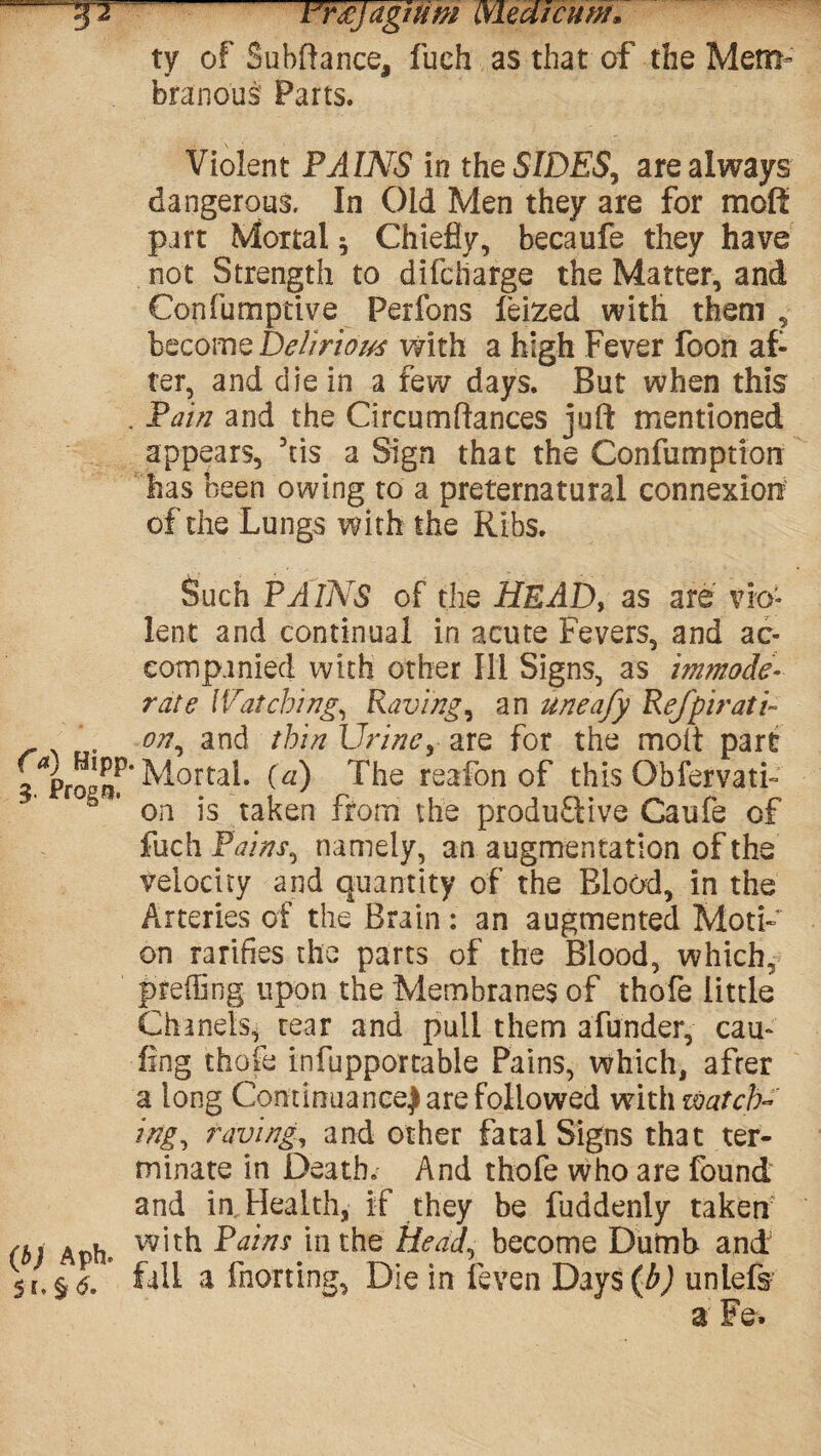 J2 Tmjagnim (xLedicum. ty of Subffance, fueh as that of the Mem¬ branous Parts. Violent FAINS in the SIDES, are always dangerous. In Old Men they are for moff part Mortal $ Chiefly, becaufe they have not Strength to difcharge the Matter, and Confumptive Perfons leized with them , become Delirious with a high Fever foon af¬ ter, and die in a few days. But when this . Fain and the Circumftances juft mentioned appears, his a Sign that the Confumption has been owing to a preternatural connexion of the Lungs with the Ribs. Such PAINS of the HEAD, as are vio¬ lent and continual in acute Fevers, and ac¬ companied with other Ill Signs, as immode¬ rate Watching, Raving, an uneafy Refpiratu on, and thin Urine, are for the molt part 3 Pro^f Mortal, (a) The reafon of this Obfervati- b ' on is taken from the produ&ive Caufe of fuch Fains, namely, an augmentation of the velocity and quantity of the Blood, in the Arteries of the Brain: an augmented Moti¬ on rarities the parts of the Blood, which, pfeffing upon the Membranes of thofe little Chanels* rear and pull them afunder, cau- fing thofe infupportable Pains, which, after a long Continuance) are followed with watch¬ ing, raving, and other fatal Signs that ter¬ minate in Death. And thofe who are found and in Health, if they be fuddenly taken (b) Aph* w,tk ^atns hi the Head, become Dumb and 5 fall a fhorting, Die in feven Days (b) unlefs a Fe.