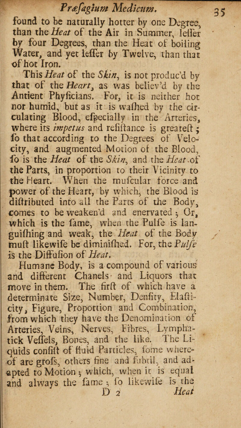 found to be naturally hotter by one Degree, than thzHeat of the Air in Summer, lelfer by four Degrees, than the Heat of boiling Water, and yet leffer by Twelve, than that of hot Iron. ThisHeat of the Skin^ is not produc’d by that of the Heart, as was believ’d by the Antient Phyficians. For, it is neither hot nor humid, but as it is wafhed by the cir¬ culating Blood, efpecially in the Arteries, where its impetus and refinance is greateft ; fo that according to the Degrees of Velo¬ city, and augmented Motion of the Blood, fo is the Heat of the Skin^ and the Heat ^oi the Parts, in proportion to their Vicinity to the Heart. When the mufcular force and power of the Heart, by which, the Blood is diftributed into all the Parts of the Bodya comes to be weaken’d and enervated - Or, which is the fame, when the Pulfe is lan- guifhing and weak, the Heat of the Body mult like wife be diminifhed. For, the Pulfe is the Diffufion of Heat. Humane Body, is a compound of various and different Chanels * and Liquors that move in them. The firff of which have a determinate Size, Number, Denfity, Elafti- city, Figure, Proportion and Combination, from which they have the Denomination of Arteries, Veins,. Nerves, Fibres, Lympha- tick Veflels, Bones, and the like. The Li¬ quids confiff of fluid Particles, feme where¬ of are grofs, others fine and fibril, and ad¬ apted to Motion * which, when it is equal and always the fame fo likewife is the D 2 Heat