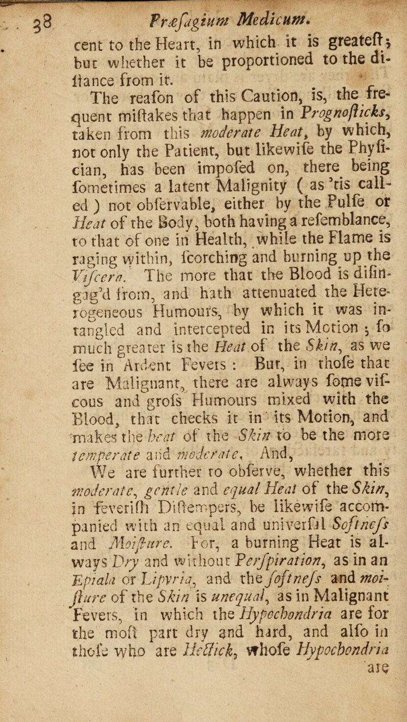 Free/dgium Medic urn, cent to the Heart, in which it is greateft* but whether it be proportioned to the al¬ liance from it. The reafon of this Caution, is, the fre¬ quent miftakes that happen in Frognofticks, taken from this inode rate Heat, by which, not only the Patient, but likewife the Phyli- cian, has been impofed on, there being fometimes a latent Malignity ( as 5ti$ call¬ ed ) not obfervable, either by the Pulfe or Heat of the Body, both having a refemblance, to that of one in Health, while the Flame is raging within, fcorching and burning up the Vtfcera. The more that the Blood is difim gag’d from, and hath attenuated the Hete¬ rogeneous Humours, by which it was in- tangled and intercepted in its Motion $ fo much greater is the Heat of the Skin, as we fee in 'Ardent' Fevers: But, in thofe that are Malignant, there are always fomeviF cous and'grofs Humours mixed with the Blood, that checks it in its Motion, and ■makes the beat of the Skin to be the more temperate and moderate. And, We are further ro obferve, whether this moderate, gentle and equal Heat of the Skin, in feverifh Ditlempefs, be likewife accom¬ panied with an equal and univerfal Softncfs and Moiftnre. For, a burning Heat is al¬ ways Dry and without Ferfpiration, as in an E pi ala or Lipvria, and the joftnefs and moi- fiure of the Skin is unequal, as in Malignant Fevers, in which the Hypochondria are for the ■moft part dry and hard, and alfo in thofe who are HeSick, whole Hypochondria are