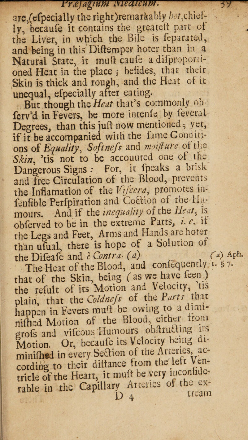 are,(efpecially the right)remarkably hot,chief¬ ly, becaufe it contains the greatell part of the Liver, in which the Bile is feparated, and being in this Diftemper hoter than in a Natural State, it mufl caufe a dii'proponi- oned Heat in the place ; befides, that their Skin is thick and rough, and the Heat oi it unequal, efpecially after eating. But though the Heat that’s commonly ob- ferv’d in Fevers, be more intenfe by feveral Degrees, than this juft now mentioned ; yet, if it be accompanied with the lame Coiui ici¬ ons of Equality, Softnefs and moifhtre of the Skin, ’tis not to be accouuted one of the Dangerous Signs : For, it fpeaks a brisk and free Circulation of the Blood, prevents the Inflamation of the Vifcera, promotes m- fenfible Perfpiration and Coaion of the Hu¬ mours. And if the inequality of the Heat, is obferved to be in the extreme Parts, i. e. if the Legs and Feet, Arms and Hands are hoter than ufual, there is hope of a Solution of the Difeafe and e Contra■ (a) fa) Aph. The Heat of the Blood, and confequentiy § 7- that of the Skin, being ( as we have feen ) the refult of its Motion and Velocity, tis plain, that the Coldnefs of the Parts that happen in Fevers muff be owing to a dimi- nifhed Motion of the Blood, either itom grofs and vifcous Humours obftruthng its Motion. Or, becaufe its Velocity being di- minifhed in every Steaion of the Arteries, ac¬ cording to their dilfance *rom the . e tricle of the Heart, it muff be very mconfide- rable in the Capillary Arteries of the