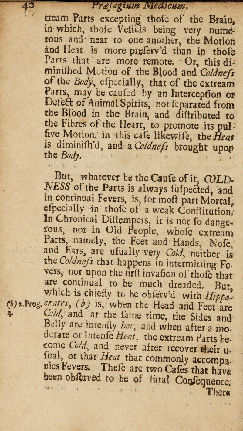 tream Parts excepting thofe of the Brain* in which, thole Veffels being very nume¬ rous and* near to one another, the Motion and Heat is more prsferv’d than in thofe Parts that are more remote. Or, this di- minilhed Motion of the Blood and Coldnefs of the Body, Specially, that of the extream Parts, may be catiled by an Interception or Defeft of Animal Spirits, not feparated from the Blood in the Brain, and diftributed to the Fibres of the Heart, to promote its pul- five Motion, in this cafe likevvife, the Heat is diminifhd, and a Coldnefs brought upon the Body. • ^ - - . x . But, whatever be the Caufe of it, COLD- A ESS of the Parts is always fufpefted, and in continual Fevers, is, for molt part Mortal eipecialiy in thole ol a weak Conflitutiom In Chronical Diflempers, it is not fo dange¬ rous, nor in Old People, whofe extream Parts, namely, the Feet and Hands, Nole and EarSj are ufualiy very Cold, neither is the Coldnefs that happens in intermitting Fe¬ vers, nor upon the firlt invafion of thofe that are continual to be much dreaded. But which is chiefly to be ohle'rv’d with Hippl (b) 2 foog. crates, (b) is, when the Head and Feet are 4- Cold and at the fame time, the Sides and pdly are inrenfiy hot, and when after a mo¬ derate or Intenle Heat, the extream Parts be¬ come Cold, and never after recover their u- fua! or that Heat that commonly accompa¬ nies bevers. Theft are two Cafes that have been obferved to be of fatal Conference.