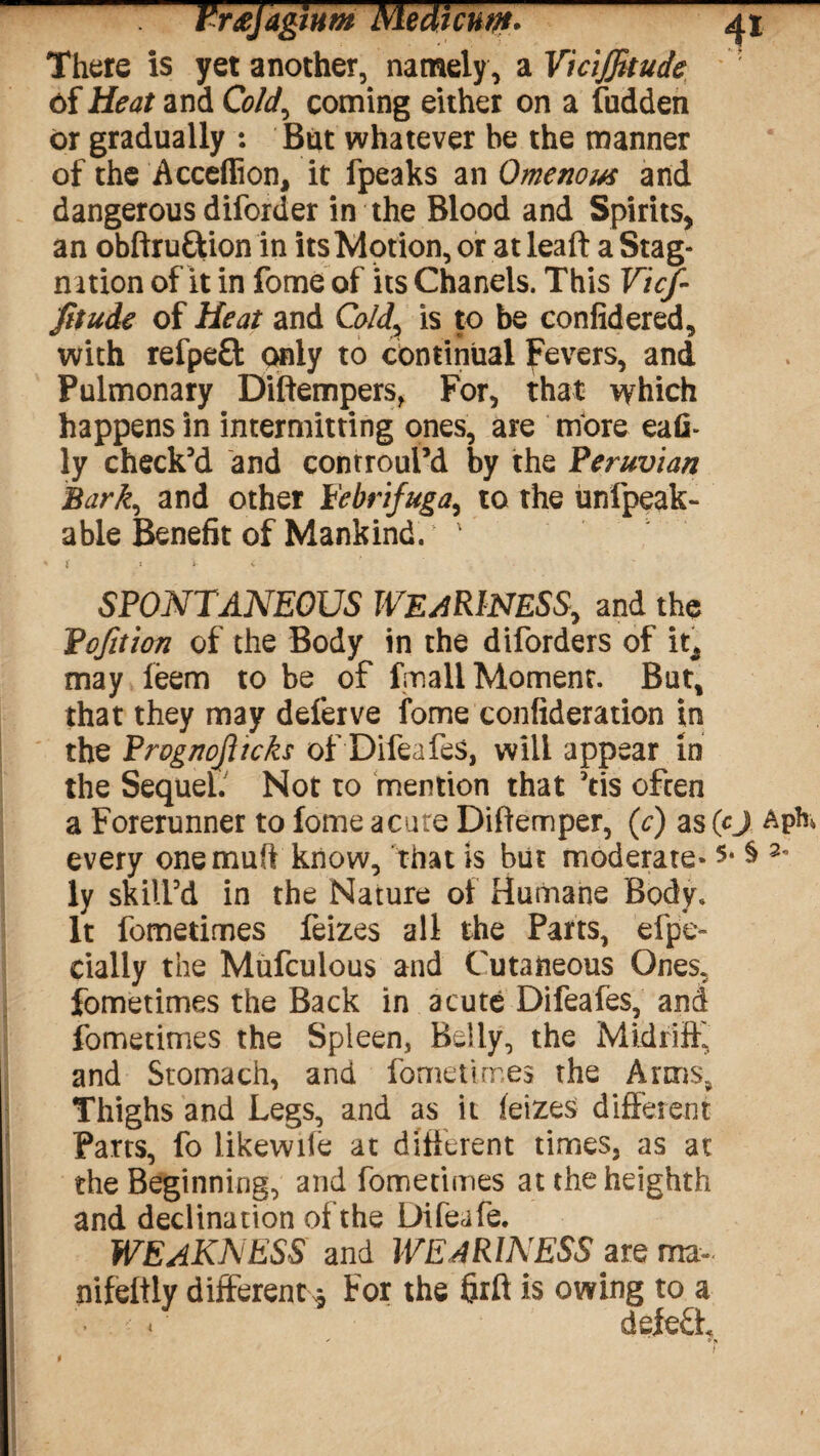 There is yet another, namely , a V'iciJJkude ' of Heat and Cold, coming either on a fudden or gradually : But whatever be the manner of the Acceffion, it fpeaks an Omenous and dangerous diforder in the Blood and Spirits, an obftru&ion in its Motion, or at leaft a Stag¬ nation of it in fome of its Chanels. This Vicf- Jitude of Heat and Cold, is to be confidered, with refpeft only to continual Fevers, and Pulmonary Diftempers, For, that which happens in intermitting ones, are more eafi* ly check’d and controui’d by the Peruvian Bark, and other I'ebnfuga,, to the unfpeak- able Benefit of Mankind. 1 SPONTANEOUS WEARINESS, and the Bofition of the Body in the diforders of it^ may leem to be of fmall Moment. But, that they may deferve fome confideration in the Prognojiicks of Difeafes, will appear in the Sequel. Not to mention that ’tis often a Forerunner to fome acute Diftemper, (c) as (cj every onemufi know, that is but moderate-5* $ 2' ly skill’d in the Nature of Humane Body. It fometimes feizes all the Parts, efpe- cially the Mufculous and Cutaneous Ones, fometimes the Back in acute Difeafes, and fometimes the Spleen, Belly, the Midriff, and Stomach, and fometimes the Arms, Thighs and Legs, and as it leizes different Parts, fo likewife at different times, as at the Beginning, and fometimes at the heighth and declination of the Difeafe. WEAKNESS and WEARINESS are ma~ nifeltly different* For the firft is owing to a deleft *