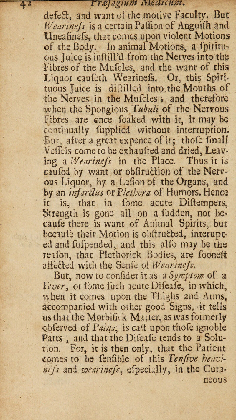 rr&j agtum me arc urn. defe£t, and want of the motive Faculty. But Wearinefs is a certain Paffion of Anguifh and tlneafinefs, that comes upon violent Motions of the Body. In animal Motions, a fpiritu- ous Juice is inftilFd from the Nerves into the Fibres of the Mufcles, and the want of this Liquor caufeth Wearinefs. Or, this Spiri¬ tuous Juice is difiilled into the Mouths of the Nerves in the Mufcles * and therefore when the Spongious Tubuli of the Nervous Fibres are once foaked with it, it may be continually fupplied Without interruption. But, after a great expence of it; thofe fmal! VefiBs come to be exhaufted and dried. Leav¬ ing a Wearinefs in the Place. Thus it is caufed by want or obfiruStion of the Nerv¬ ous Liquor, by a Lefion of the Organs, and by an infarthis ox Plethora of Humors. Hence it is, that in fome acute Diftempers, Strength is gone all on a fudden, not be- caufe there is want of Animal Spirits, but becaufe their Motion is obftrufted, interupt- ed and lufpended, and this alfo may be the reifon, that Plethorick Bodies, are fooneft aifefted with the Senfe of Wearinefs. But, now to confider it as a Symptom of a fever> or fome fuch acute Difeafe, in which, when it comes upon the Thighs and Arms, accompanied with other good Signs, Ft tells us that the Morbifick Matter, as was formerly obferved of Pains, is cad upon thofe ignoble Parts, and that the Difeafe tends to a Solu¬ tion. For, it is then only, that the Patient comes to be fenfible of this Tenjive heavi- mfs and wearinefs, efpeciaily, in the Cura- . . neous
