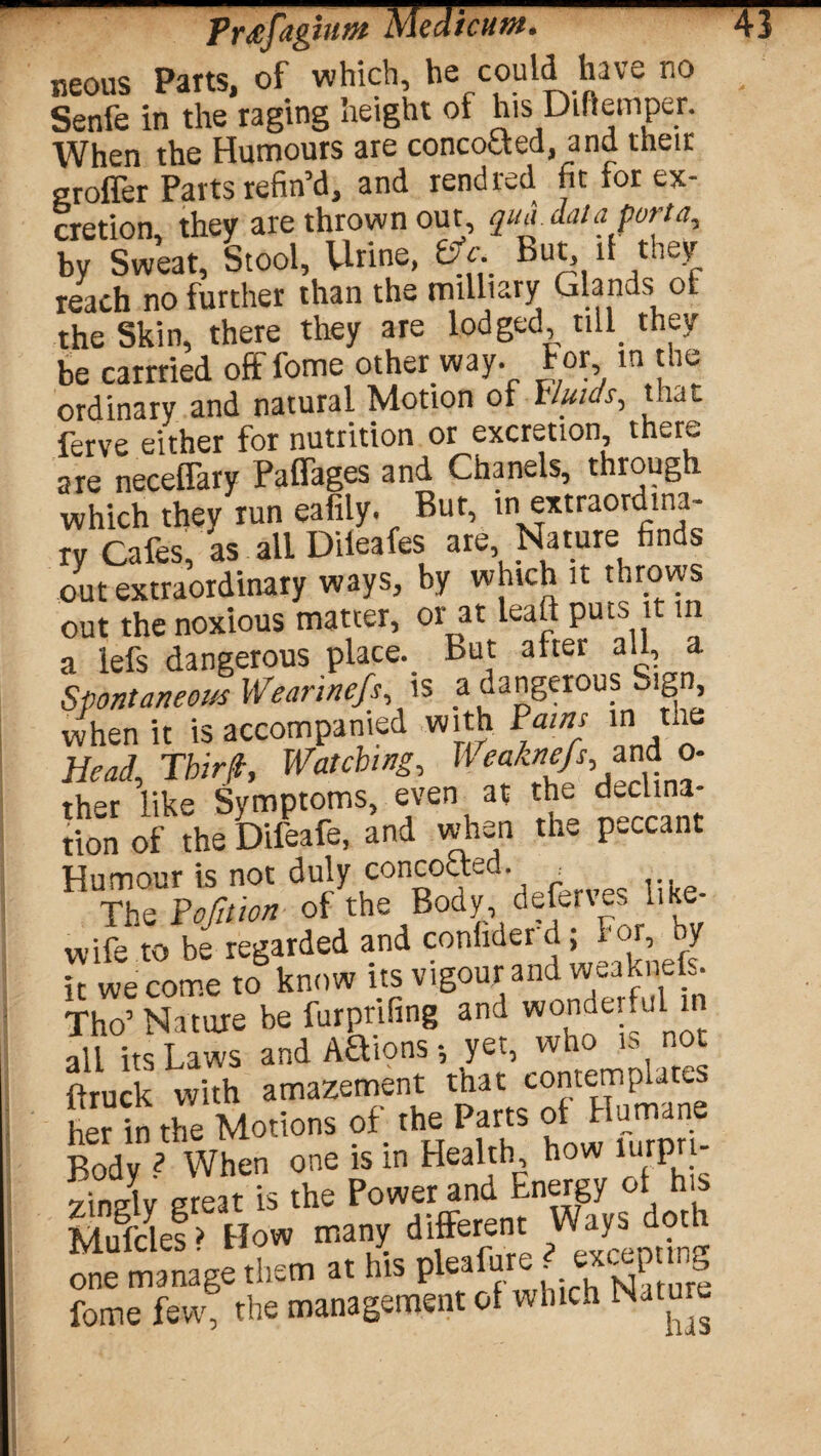 neous Parts, of which, he could have no Senfe in the raging height of his Diftemper. When the Humours are concocted, and their eroffer Parts refin’d, and rendred fit for ex¬ cretion, they are thrown out, quA. data porta, by Sweat, Stool, Urine, be. But, it they reach no further than the military Glands or the Skin, there they are lodged, till they be carrried offfome other way. for in the ordinary and natural Motion of Fluids, that ferve either for nutrition or excretion there are neceflary Paffages and Chanels, through which they run eafily. Bur, in extraordina¬ ry Cafes, as all Dileafes are Nature finds out extraordinary ways, by which it throws out the noxious matter, or at leaf! puts it in a lefs dangerous place. But after all, a Spontaneous Wearinefs is a uangerous Sign when it is accompanied with Pains in the Head Tbiri, Watching, B eaknefs, and o- ther ’like Symptoms, even at the declina¬ tion of the Difeafe, and when th* P-ccant Humour is not duly conceited. _ The Pofition of the Body deferves like- wife to be regarded and conhder d; For, y it we come to know its vigour and weakneL. Tho’ Nature be furprifing and wonderful in all its Laws andAUions-, yet, who is not Suck with amazement that contemplates er in the Motions of the Parts of Humane Bod! * When one is in Health how lurpri- 2uSy great is the Power and Energy of his Mufdes > How many different Ways doth one manage them at his pleafure J «cepung fome few, the management of which Natu