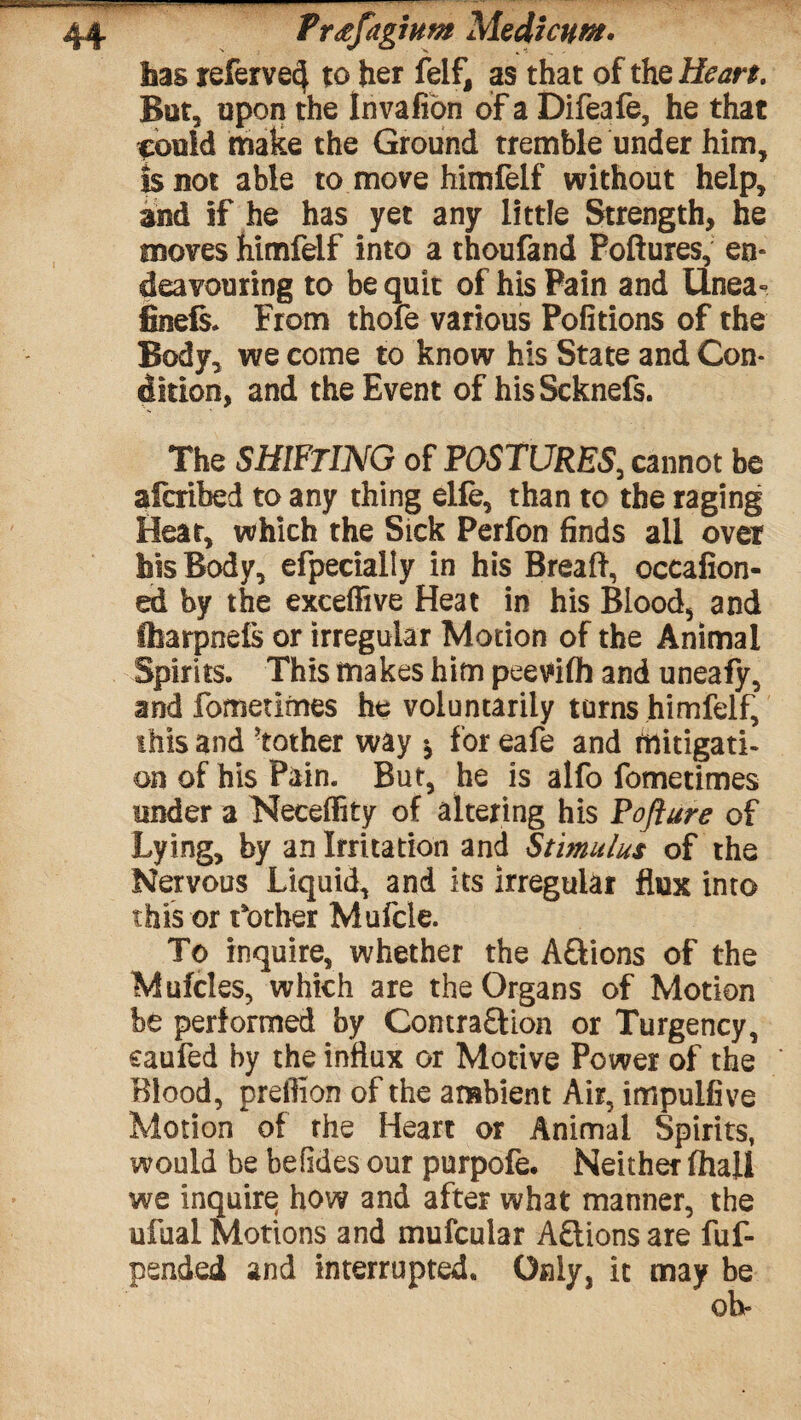 lias referve4 to her felf, as that of the Heart. But, upon the Invafion of a Difeafe, he that ipouid make the Ground tremble under him, is not able to move himfelf without help, and if he has yet any little Strength, he moves himfelf into a thoufand Poftures, en« deavouring to be quit of his Pain and Unea° feels. From thofe various Pofitions of the Body, we come to know his State and Con¬ dition, and the Event of hisScknefs. The SHIFTING of POSTURES, cannot be afcribed to any thing elle, than to the raging Hear, which the Sick Perfon finds all over his Body, efpecially in his Breaft, occafion- ed by the exceffive Heat in his Blood, and Iharpnefs or irregular Motion of the Animal Spirits. This makes him peevifh and uneafy, and fometimes he voluntarily turns himfelf, this and Mother way * for eafe and mitigati¬ on of his Pain. But, he is alfo fometimes tinder a Necelfity of altering his Pojlure of Lying, by an Irritation and Stimulus of the Nervous Liquid, and its irregular flux into this or t'other Mufcle. To inquire, whether the A&ions of the Mufcles, which are the Organs of Motion be performed by Contra£Hon or Turgency, caufed by the influx or Motive Power of the Blood, preifion of the ambient Air, impulfive Motion of the Heart or Animal Spirits, would be befides our purpofe. Neither fhall we inquiry how and after what manner, the ufual Motions and mufcular A£tions are fuf- pended and interrupted. Only, it may be