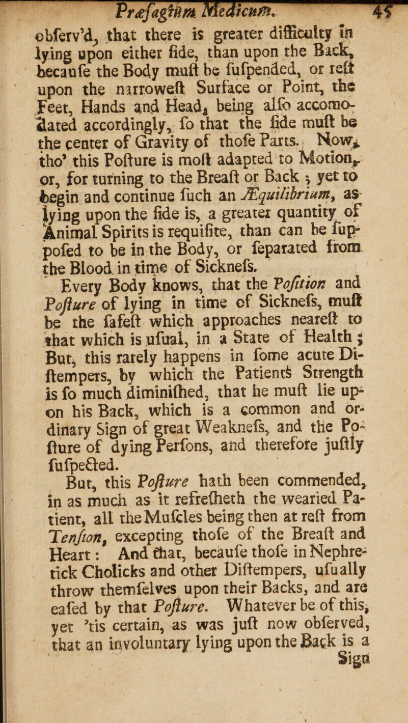 ebferv’d> that there is greater difficulty in lying upon either fide, than upon the Back, hecaufe the Body muft be fufpended, or reft upon the narrowed Surface or Point, the Feet, Hands and Head* being alfo accomo¬ dated accordingly, fo that the fide muft be the center of Gravity of thofe Parts. Now* tho* this Pofture is mod adapted to Motion^ or, for turning to the Breaft or Back \ yet to begin and continue fuch an JEquilibrium, as lying upon the fide is, a greater quantity of Animal Spirits is requifite, than can be fup- pofed to be in the Body, or feparated from the Blood in time of Sicknefs. Every Body knows, that the Vojition and Pofture of lying in time of Sicknefs, muft be the fafeft which approaches neareft to that which is ufual, in a State of Health ; But, this rarely happens in fome acute Di- ftempers, by which the Patient Strength is fo much diminiftied, that he muft lie up¬ on his Back, which is a common and or¬ dinary Sign of great Weaknefs, and the Po¬ fture of dying Perfons, and therefore juftly fufpe&ed. But, this Pofture hath been commended, in as much as it refreftieth the wearied Pa¬ tient, all theMufcles being then at reft from Terfton, excepting thofe of the Breaft and Heart: And that, becaule thofe inNephre- tick Cholicks and other Diftempers, ufually throw themfelves upon their Backs, and are eafed by that Pofture. Whatever be of this, yet Yis certain, as was juft now obferved, that an involuntary lying upon the Back is a