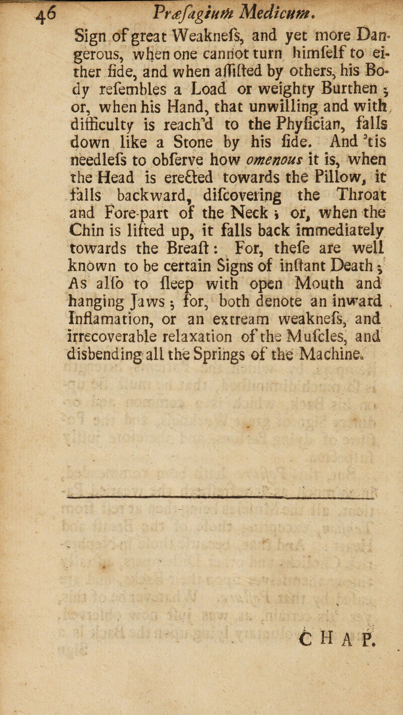 Prdfagium Me die tint. Sign of great Weaknefs, and yet more Dan¬ gerous, when one cannot turn himfelf to ei¬ ther fide, and when affifted by others, his Bo¬ dy refembles a Load or weighty Burthen $ or, when his Hand, that unwilling and with difficulty is reach’d to the Phyfician, falls down like a Stone by his fide. And 3tis needlefs to obferve how omenous it is, when the Head is erefted towards the Pillow, it falls backward, difcovering the Throat and Fore part of the Neck > or, when the Chin is lifted up, it falls back immediately towards the Breaft: For, thefe are well known to be certain Signs of inffant Death * As alio to fleep with open Mouth and hanging Jaws 5 for, both denote an inward . Inflamation, or an excream weaknefs, and irrecoverable relaxation of the Mufcles, and disbending all the Springs of the Machine.