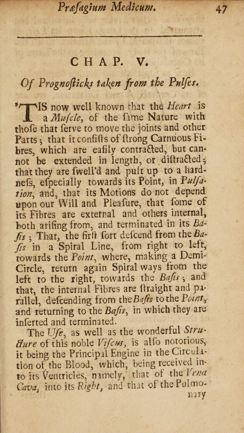 CHAP. V. Of Prognoflickj taken from the Phifer. | ■• / 'V ' ! \ / * v. #rTPlS now well known that thq Heart. is JL a Mufcle, of the fame Nature with thofe that ferve to move the joints and other Parts -, that it confifts of llrong Carniious Fi¬ bres, which are eafily contrafted, but can¬ not be extended in length, or diftraQed* that they are dwell'd and puft up to a hard- nefs, efpecially towards its Point, in Pulfa* tion, and, that its Motions do not depend upon our Will and Pieafure, that dome of its Fibres are external and others internal, both arifing from, and terminated in its Ba- fis j That, the fir ft fort defcend from the Ba- fis in a Spiral Line, from right to left* towards the Point, where, making a Demi- Circle, return again Spiral ways from the left to the right, towards the. Bajis \ and that, the internal Fibres are llraight and pa¬ rallel, defending from theBajis to the Point, and returning to the Bajis, in which they are inferted and terminated. The Ufe, as well as the wonderful Strti*. dure of this noble Vifcus, is alfo notorious, it being the Principal Engine in the Circula¬ tion of the Blood, which, being received in¬ to its Ventricles, namely, that of the Vena Cava into its Right, and that of the Pulmo¬ nary