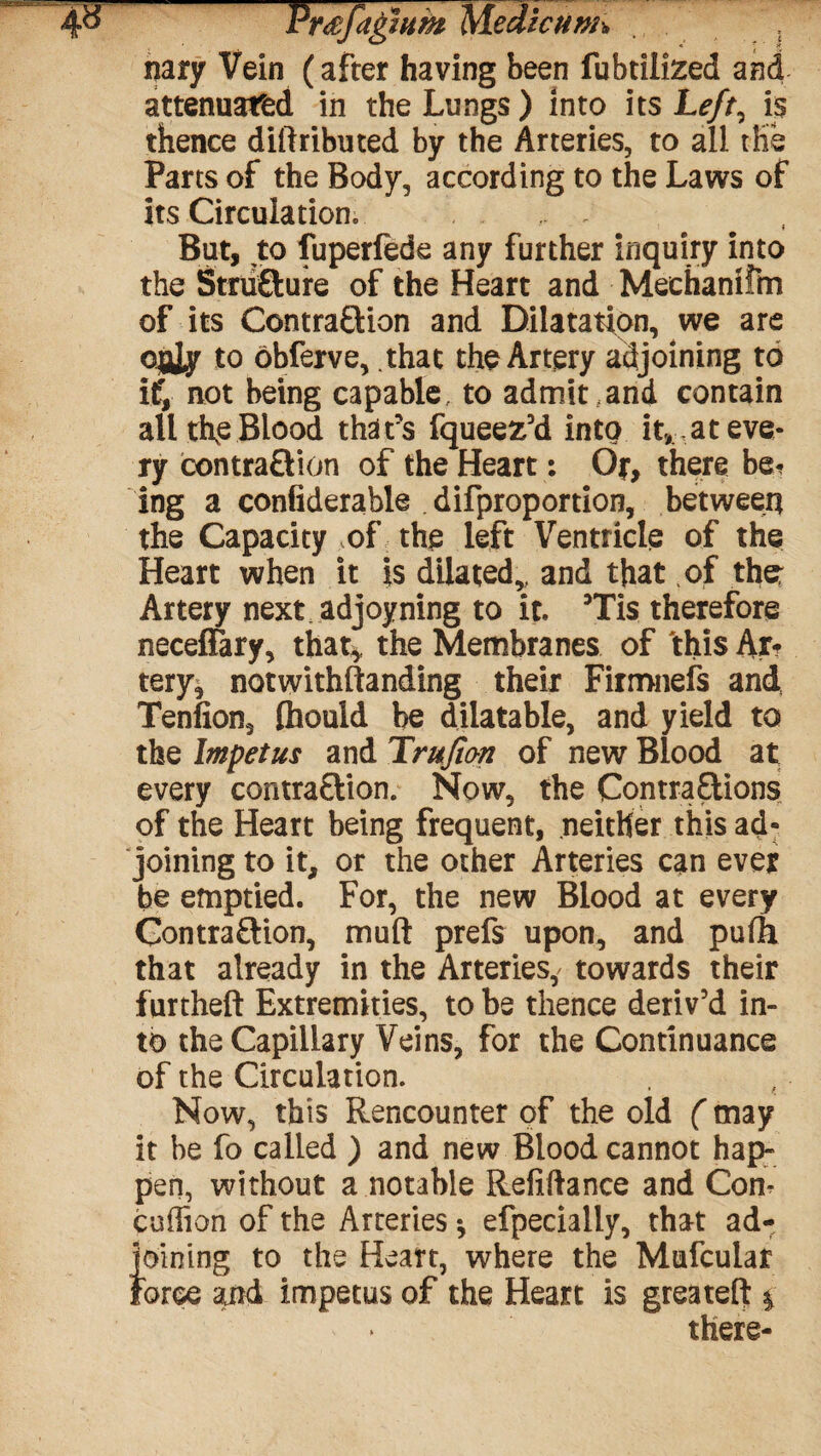 nary Vein (after having been fubtilized and attenuated in the Lungs) into its Left, is thence diftributed by the Arteries, to all the Parts of the Body, according to the Laws of its Circulation. . But, to fuperfede any further inquiry into the Structure of the Heart and Mechanitm of its Contraction and Dilatation, we are QjjJy to obferve, that the Artery adjoining to if, not being capable, to admit,and contain all tRe Blood. that's fqueez'd into it, at eve¬ ry contraction of the Heart: Or, there be*? ing a confiderable difproportion, between the Capacity of the left Ventricle of the Heart when it is dilated,, and that of the: Artery next adjoyning to it. 5Tis therefore neceflary, that* the Membranes of this Ar? tery^ notwithftanding their Firmnefs and Tenfion, faouid he dilatable, and yield to the Impetus and Trujio-n of new Blood at every contraction. Now, the Contractions of the Heart being frequent, neither this ad¬ joining to it, or the other Arteries can ever be emptied. For, the new Blood at every Contraction, muft prefs upon, and puOi that already in the Arteries, towards their furtheft Extremities, to be thence deriv'd in¬ to the Capillary Veins, for the Continuance of the Circulation. Now, this Rencounter of the old (may it be fo called ) and new Blood cannot hap¬ pen, without a notable Refinance and Con? coition of the Arteries * efpecially, that ad¬ joining to the Heart, where the Mufcular force and impetus of the Heart is greateft * there-