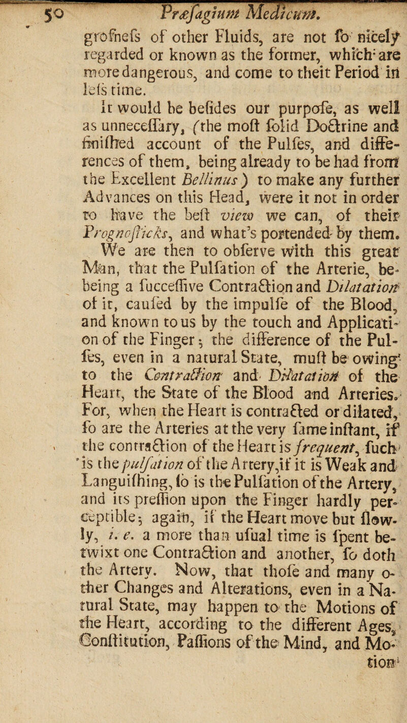 grofnefs of other Fluids, are not fb nicely regarded or known as the former, which;are more dangerous, and come to theit Period in lets time. it would he befides our purpofe, as well as unneeeffary, ('the moft folid DoQrine and tinilhed account of the Pulfes, and diffe¬ rences of them, being already to be had front the Excellent Bellinus) to make any further Advances on this Head, were it not in order to have the heft view we can, of their Drognoflicks, and what’s portended by them. We are then to obferve vdth this great Man, that the Pulfation of the Arterie, be* being a fucceflive Contraction and Dilatation of it, caufed by the impulfe of the Blood, and known to us by the touch and Applicati¬ on of the Finger*, the difference of the Pul¬ fes, even in a natural State, muff be owing' to the C&ntration and- Dilatation of the Heart, the State of the Blood and Arteries. For, when the Heart is contraCted or dilated, lb are the Arteries at the very fameinflant, if ' the contraction of the Heart is frequent, fuch 'is thepulfation of the Artery, if it is Weak and Languifhing,lo is the Pulfation of the Artery, and its predion upon the Finger hardly per¬ ceptible ; again, if the Heart move but flow- !y, /. e. a more than ufual time is lpent be¬ twixt one Contraction and another, fo doth the Artery. Now, that thole and many o- ther Changes and Alterations, even in a Na¬ tural State, may happen to the Motions of the Heart, according to the different Ages* Confutation, Pafftons of the Mind, and Mo-