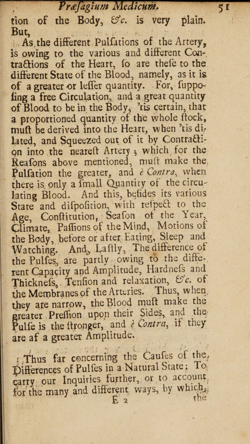 tion of the Body, 0V. is very plain. But, . v r i As the different Pulfations of the Artery, is owing to the various and different Con-, tra&ions of the Heart, fo are thefe to the different State of the Blood, namely, as it is of a greater ox leffer quantity. For, fuppo- ling a free Circulation, and a great quantity of Blood to be in the Body, 5ris certain, that a proportioned quantity of the whole (lock, mutt be derived into the Heart, when Vis dir lated, and Squeezed out of it by Contra&l- qn into the neareft Artery-, which for the Reafons above mentioned, mult make the.. Pulfation the greater, and e Contra, when there is only a fmall Quantity of the circu¬ lating Blood. And this, befides its various State and difpofition, with refpeft to^ the Age, Conftitution, Seafon ot the Y ear, Climate, Paffions of the Mind, Motions of the Body, before or after Eating, Sleep and Watching. And, Laftly, The difference of the Pulfes, are partly owing to the diffe¬ rent Capacity and Amplitude, Hardnefs and Thicknefs, Tenfion and relaxation, Cfc. of the Membranes of the Arteries. Thus, when, they ate narrow, the Blood mutt make the greater . Prefffon upon their Sides, and tho/ Pulfe is the ttronger,' and e Contra, if they are af a greater Amplitude. . . . «•. f l . ' r i .* r Thus far concerning the Caufes of the, Differences of Pulfes in a Natural State: To carry our Inquiries funner, or to account, for the many and different ways, by whicm. E 2 the