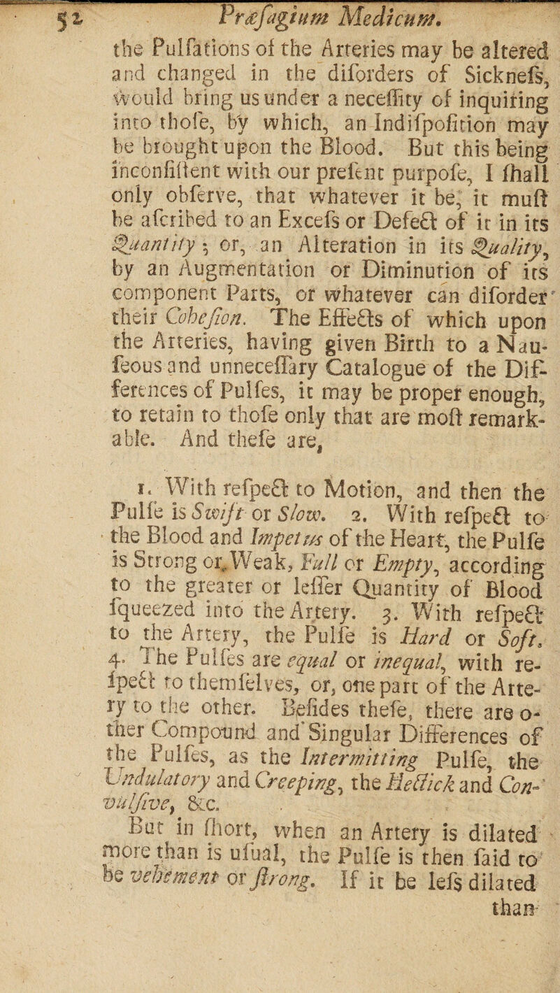 the Pulfations of the Arteries may be altered and changed in the diforders of Sicknefs, would bring us under a neceffity of inquiring into thole, by which, an indifpofidon may¬ be brought upon the Blood. But this being i'noonfifient with our prelim purpofe, I (hall only ohferve, that whatever it be, it muft be afcribed to an Excefs or Defeft of it in its Quantity $ or, an Alteration in its Quality, by an Augmentation or Diminution of irs component Parts, or whatever can diforder their Cohejion. The Effefts of which upon the Arteries, having given Birth to aNau- feous and unneceffary Catalogue of the Dif¬ ferences of Pulfes, it may be proper enough, to retain to thofe only that are moft remark¬ able. And thefe are, i. With refpeQ to Motion, and then the Pulfe is Swift ox Slow. 2. With refpefl to the Blood and Impelits of the Heart, the Pulfe is Strong or^Weak, Full or Empty, according to the greater or leffer Quantity of Blood fqueezed into the Artery. 3. With refpefl to the Artery, the Pulfe is Hard or Soft, 4. The Pulfes are equal or inequal, with re- ipe£b to themfelves, or, one part of the Arte¬ ry to the other. B,Hides thefe, there are o- ther Compound and Singular Differences of the Pulfes, as the Intermitting Pulfe, the Linitiatory and Creeping, theife?/V/eand Con- vu!jive} &c. But in fhort, when an Artery is dilated more than is ufual, the Pulfe is then faid tof be vehement orjlrong. If it be lefs dilated than