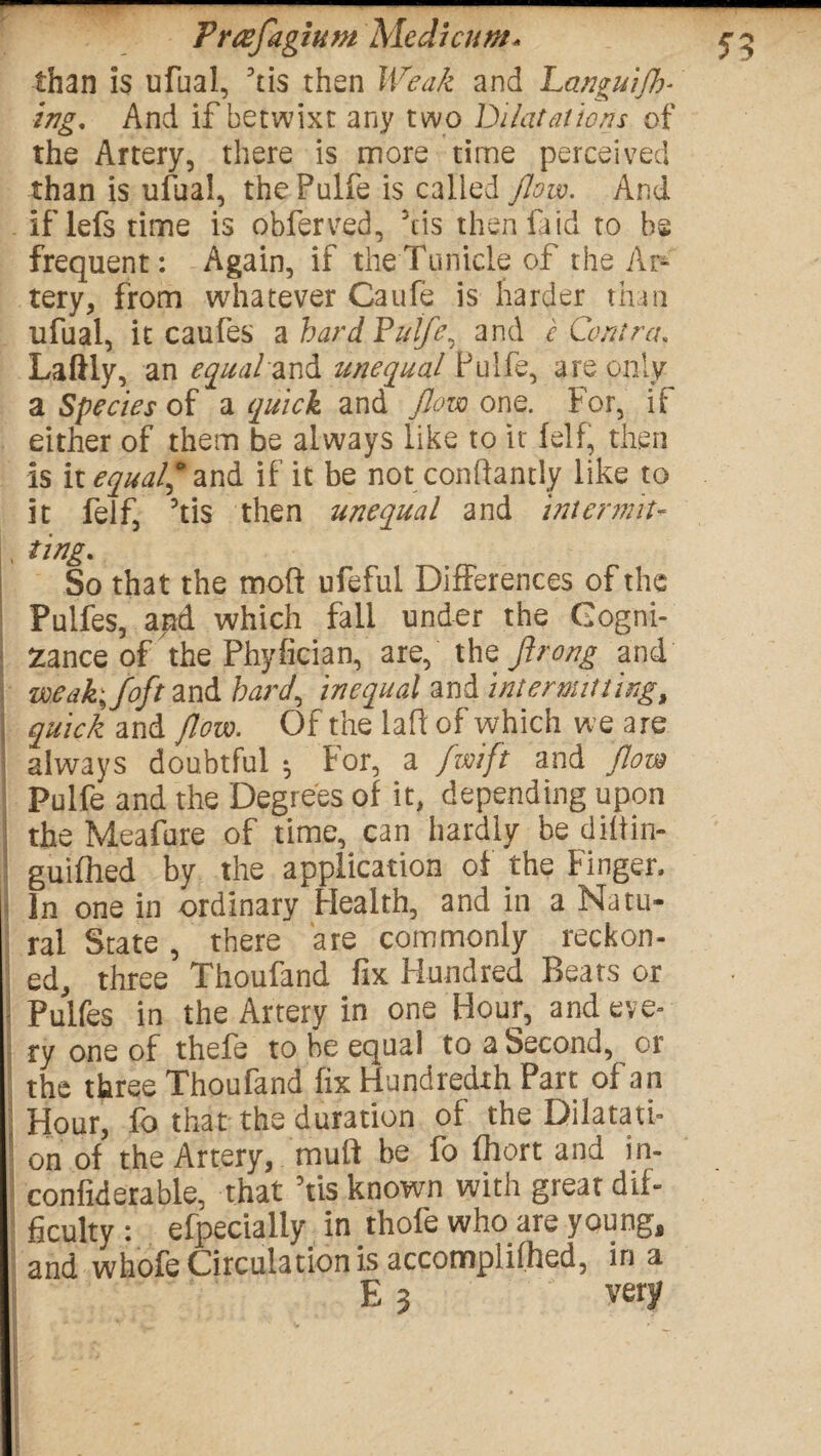 Free fa glum Med hum* than is ufual, ftis then Weak and Languijk* ing, And if betwixt any two Dilatations of the Artery, there is more time perceived than is ufual, thePulfe is called flow. And iflefstime is obferved, 3cis then fa id to he frequent: Again, if theTunicle of the Ar¬ tery, from whatever Caufe is harder than ufual, it caufes a hard Pulfe, and e Contra. Laftly, an equalzxA. unequal Pulfe, are only a Species of a quick and flow one. For, if either of them be always like to it fell, then is it equal? and if it be not : conftantly like to it felf, 5tis then unequal and intermit- ting* So that the moft ufeful Differences of the Pulfes, and which fall under the Cogni¬ zance of the Phyfician, are, the flrong and meak;foft and barf inequal and intermitting, quick and flow. Of the la ft of which we are always doubtful •, For, a fwift and flow Pulfe and the Degrees of it, depending upon the Meafure of time, can hardly be diftin- guifhed by the application of the Finger. In one in ordinary Health, and in a Natu¬ ral State , there are commonly reckon¬ ed, three Thoufand fix Hundred Beats or Pulfes in the Artery in one Hour, and eve¬ ry one of thefe to he equal to a Second, or the three Thoufand fix Hundredth Part of an Hour, fo that the duration of the Dilatati¬ on of the Artery, muft be fo fhort and in- confiderable, that Vis known with great dif¬ ficulty : efpecialiy in thofe who are young, and whofe Circulation is accomplifhed, in a