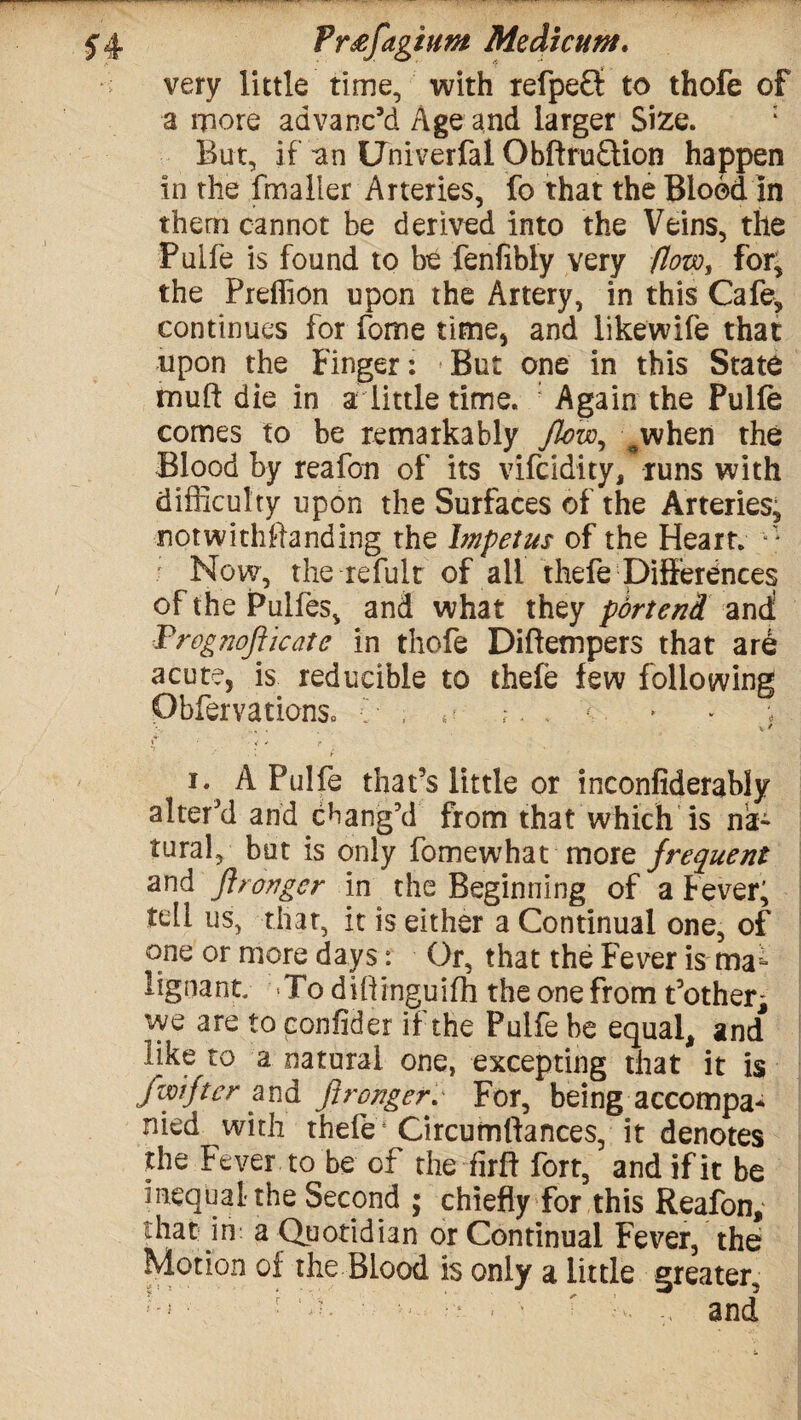 very little time, with refpeff to thofe of a more advanc’d Age and larger Size. : But, if an Uhiverfal Obftfu£lion happen in the fmaller Arteries, fo that the Blood in them cannot be derived into the Veins, the Puife is found to be fenfibly very flow, for; the Predion upon the Artery, in this Cafe, continues for fome time, and likewife that upon the Finger: But one in this State tnuft die in a little time. Again the Puife comes to be remarkably flew, ^when the Blood by reafon of its vifeidity, runs with difficulty upon the Surfaces of the Arteries, notwithftanding the Impetus of the Heart. Now, the re full of all thefe Differences of the Pulfes, and what they pdrtend and: Frognofiicate in thofe Diftempers that are acute, is reducible to thefe few following ObfervationSc , 4- ? . . j*' ' < * r i. A Puife that’s little or inconfiderably alter’d and chang’d from that which is na¬ tural, but is only fomewhat more frequent and fir anger in the Beginning of a Fever; tell us, that, it is either a Continual one, of one or more days: Or, that the Fever is ma lignant. -To diliinguifh the one from t’other^ ive are to eonfider if the Puife be equal, and* like to a natural one, excepting that it is fwifter and Jirongerv For, being accompa* nied with thefe Circumlfances, it denotes the Fever to be of the firft fort, and if it be inequal the Second ; chiefly for this Reafon, that in a Quotidian or Continual Fever, the Motion of the Blood is only a little greater.