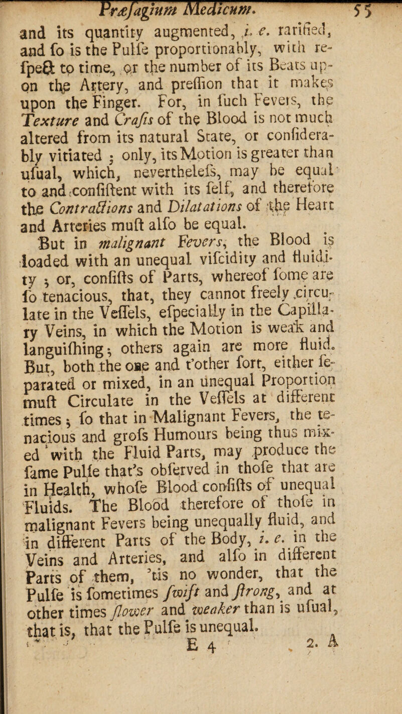 and its quantity augmented, ,f e. rarifiecl, and fo is the Pulfe proportionally, with re- fpeft to time*, Q,r the number of its Beats up¬ on ti\p Artery, and predion that it makes upon the Finger. For, in fuch Fevers, the Texture and Crajis of the Blood is not much altered from its natural State, or confidera- bly vitiated • only, its Motion is greater than ufual, which, neverthelefs, may be equal* to andcconfiftent with its felf, and thereiore the Contraffions and Dilatations of the Heart and Arteries muft alfo be equal. But in malignant Feverx, the Blood is ■loaded with an unequal vifcidity and fluidi¬ ty * or, confifts of Farts, whereof fome are fo tenacious, that, they cannot freely *circur late in the Veffels, efpecially in the Capilla¬ ry Veins, in which the Motion is weafc and languiftiing *, others again are more fiuido But, both the one and t’other fort, either fe- parated or mixed, in an unequal Proportion muft Circulate in the Veffels at different times ^ fo that in Malignant Fevers^ the te¬ nacious and grofs Humours being thus mix¬ ed‘with the Fluid Parts, may produce the fame Pulle that's obferved in thofe that are in Health, whofe Blood confifts of unequal Fluids. The Blood therefore of thofe in malignant Fevers being unequally fluid, and S different Parts of the Body, j. e. in the Veins and Arteries, and alfo in different Parts of them, 3tis no wonder, that the Pulfe is fometimes fzoift zn&Jlrong, and at other times flower and toea&er than is ufual, that is, that the Pulfe is unequal • ■ E 4 V