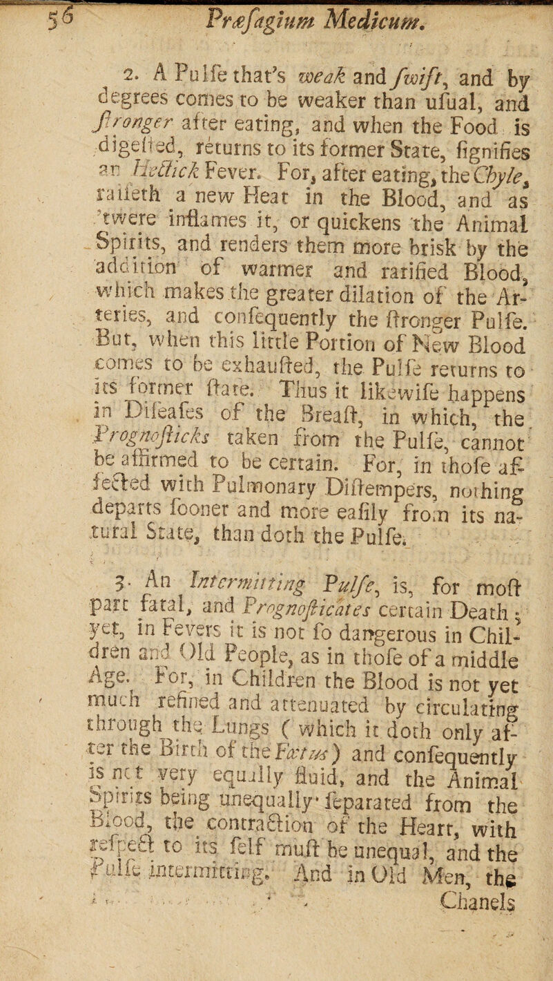 — 5® Pr<efagiuw Medicum. 2. A Pulfe that’s weak and fwiflt, and by degrees comes to be weaker than ufual, and fl ranger- after eating, and when the Food is digefted, returns to its former State, fignifies ar HeSick Fever. For, after eating, the Chylet raiieth a new Heat in the Blood, and as ’were inflames it, or quickens the Animal Spirits, and renders them more brisk by the addition of tvarmer and Tariffed Blood, / which makes the greater dilation of the Ar¬ teries, and confeqaently the ftronsrer Pulfe. But, when this little Portion of New Blood comes to be exhaufled, the. Pulfe returns to us former ftate. Thus it like wife happens in Dileafes of the Breaff, in which, the Trognoflicks taken from the Pulfe, cannot be affirmed to be certain. For, in thofe a£ feded with Pulmonary Diftempers, nothing departs iconer and more eafily from its na¬ tural State, than doth the Pulfe, 3- Intermitting Pulfe, is, for moft part fatal, and Prognofticates certain Death ■ yet, in Fevers it is not fo dangerous in Chil¬ dren and Old People, as in thofe of a middle Age. for, in Children the Blood is not yet mui.h refined and attenuated by circulating taro ugh the Lungs ( which it doth only af¬ ter the Birth of VaeFattm) and confequently is ne t very equally fluid, and the Animal .tpitits being unequally1 ftparated from the Biood, tii6 contra Sion of the Heart, with refpeS to its fell rnuft be unequal, and the rim intermitting. And in Old Men, the 1 ’ • ■ ;/ h Chanels